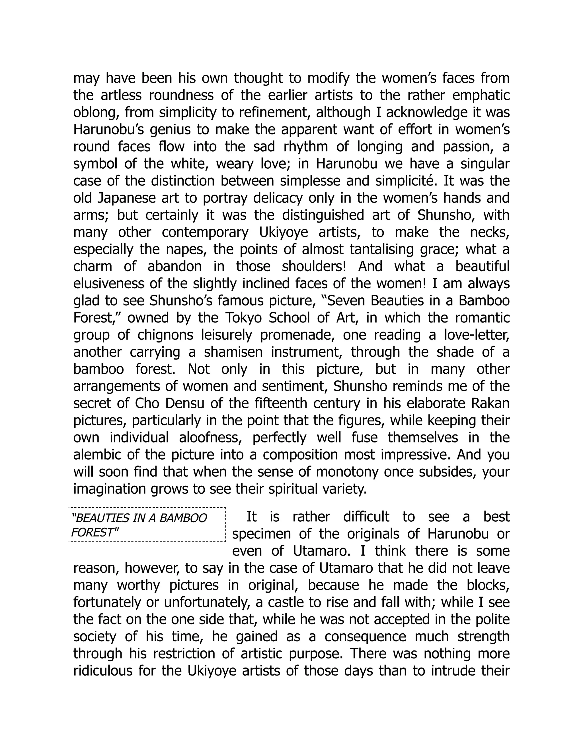 “BEAUTIES IN A BAMBOO
FOREST"
may have been his own thought to modify the women’s faces from
the artless roundness of the earlier artists to the rather emphatic
oblong, from simplicity to refinement, although I acknowledge it was
Harunobu’s genius to make the apparent want of effort in women’s
round faces flow into the sad rhythm of longing and passion, a
symbol of the white, weary love; in Harunobu we have a singular
case of the distinction between simplesse and simplicité. It was the
old Japanese art to portray delicacy only in the women’s hands and
arms; but certainly it was the distinguished art of Shunsho, with
many other contemporary Ukiyoye artists, to make the necks,
especially the napes, the points of almost tantalising grace; what a
charm of abandon in those shoulders! And what a beautiful
elusiveness of the slightly inclined faces of the women! I am always
glad to see Shunsho’s famous picture, “Seven Beauties in a Bamboo
Forest,” owned by the Tokyo School of Art, in which the romantic
group of chignons leisurely promenade, one reading a love-letter,
another carrying a shamisen instrument, through the shade of a
bamboo forest. Not only in this picture, but in many other
arrangements of women and sentiment, Shunsho reminds me of the
secret of Cho Densu of the fifteenth century in his elaborate Rakan
pictures, particularly in the point that the figures, while keeping their
own individual aloofness, perfectly well fuse themselves in the
alembic of the picture into a composition most impressive. And you
will soon find that when the sense of monotony once subsides, your
imagination grows to see their spiritual variety.
It is rather difficult to see a best
specimen of the originals of Harunobu or
even of Utamaro. I think there is some
reason, however, to say in the case of Utamaro that he did not leave
many worthy pictures in original, because he made the blocks,
fortunately or unfortunately, a castle to rise and fall with; while I see
the fact on the one side that, while he was not accepted in the polite
society of his time, he gained as a consequence much strength
through his restriction of artistic purpose. There was nothing more
ridiculous for the Ukiyoye artists of those days than to intrude their
 