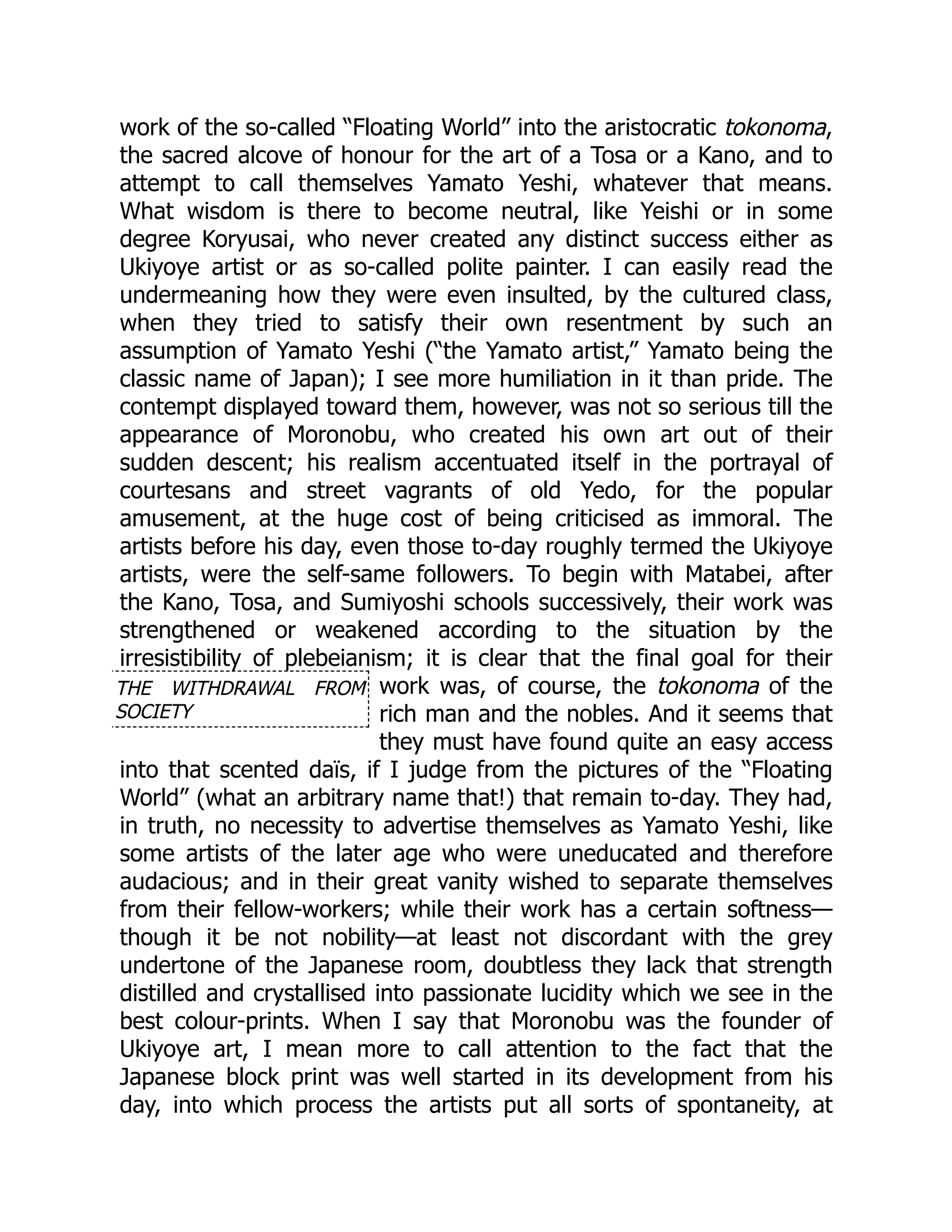 THE WITHDRAWAL FROM
SOCIETY
work of the so-called “Floating World” into the aristocratic tokonoma,
the sacred alcove of honour for the art of a Tosa or a Kano, and to
attempt to call themselves Yamato Yeshi, whatever that means.
What wisdom is there to become neutral, like Yeishi or in some
degree Koryusai, who never created any distinct success either as
Ukiyoye artist or as so-called polite painter. I can easily read the
undermeaning how they were even insulted, by the cultured class,
when they tried to satisfy their own resentment by such an
assumption of Yamato Yeshi (“the Yamato artist,” Yamato being the
classic name of Japan); I see more humiliation in it than pride. The
contempt displayed toward them, however, was not so serious till the
appearance of Moronobu, who created his own art out of their
sudden descent; his realism accentuated itself in the portrayal of
courtesans and street vagrants of old Yedo, for the popular
amusement, at the huge cost of being criticised as immoral. The
artists before his day, even those to-day roughly termed the Ukiyoye
artists, were the self-same followers. To begin with Matabei, after
the Kano, Tosa, and Sumiyoshi schools successively, their work was
strengthened or weakened according to the situation by the
irresistibility of plebeianism; it is clear that the final goal for their
work was, of course, the tokonoma of the
rich man and the nobles. And it seems that
they must have found quite an easy access
into that scented daïs, if I judge from the pictures of the “Floating
World” (what an arbitrary name that!) that remain to-day. They had,
in truth, no necessity to advertise themselves as Yamato Yeshi, like
some artists of the later age who were uneducated and therefore
audacious; and in their great vanity wished to separate themselves
from their fellow-workers; while their work has a certain softness—
though it be not nobility—at least not discordant with the grey
undertone of the Japanese room, doubtless they lack that strength
distilled and crystallised into passionate lucidity which we see in the
best colour-prints. When I say that Moronobu was the founder of
Ukiyoye art, I mean more to call attention to the fact that the
Japanese block print was well started in its development from his
day, into which process the artists put all sorts of spontaneity, at
 