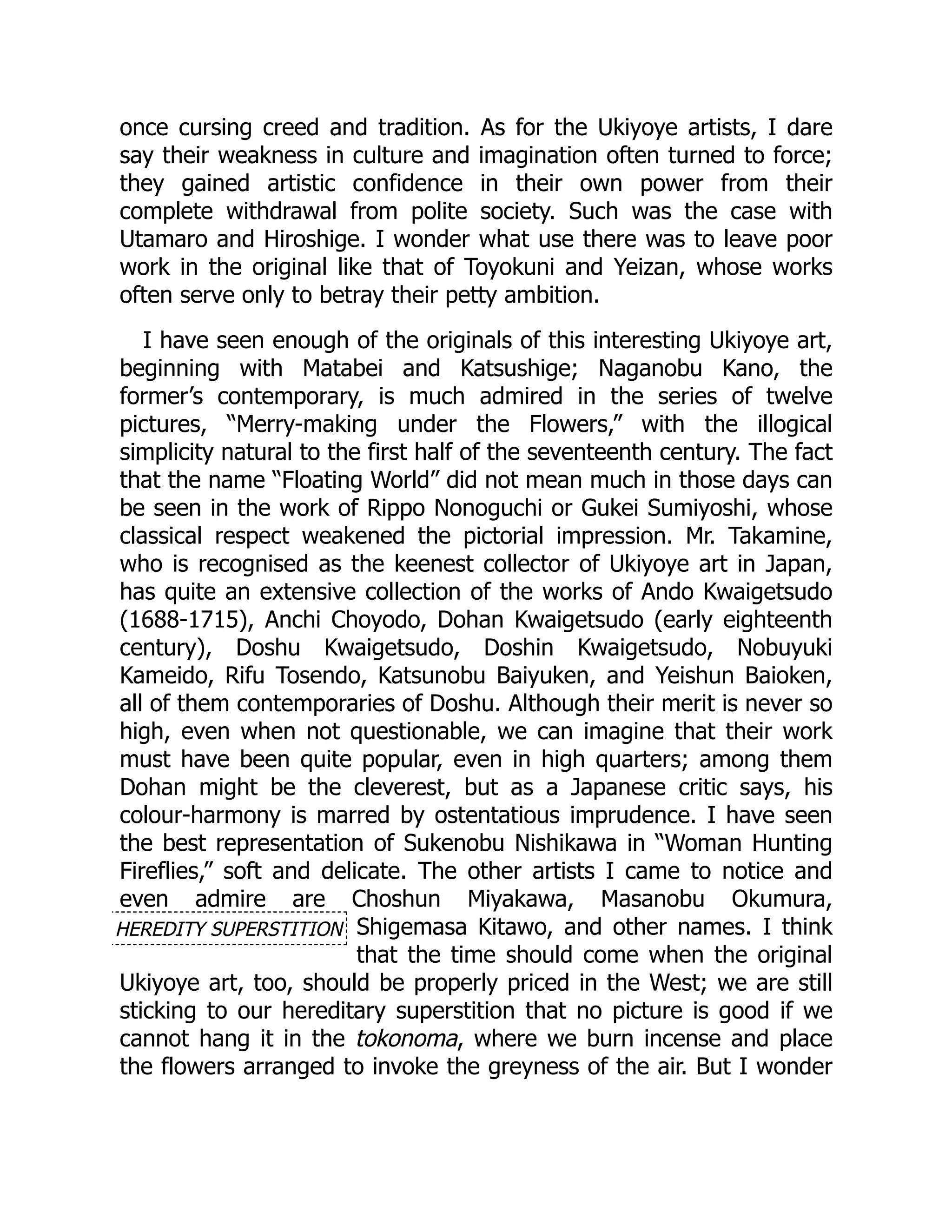 HEREDITY SUPERSTITION
once cursing creed and tradition. As for the Ukiyoye artists, I dare
say their weakness in culture and imagination often turned to force;
they gained artistic confidence in their own power from their
complete withdrawal from polite society. Such was the case with
Utamaro and Hiroshige. I wonder what use there was to leave poor
work in the original like that of Toyokuni and Yeizan, whose works
often serve only to betray their petty ambition.
I have seen enough of the originals of this interesting Ukiyoye art,
beginning with Matabei and Katsushige; Naganobu Kano, the
former’s contemporary, is much admired in the series of twelve
pictures, “Merry-making under the Flowers,” with the illogical
simplicity natural to the first half of the seventeenth century. The fact
that the name “Floating World” did not mean much in those days can
be seen in the work of Rippo Nonoguchi or Gukei Sumiyoshi, whose
classical respect weakened the pictorial impression. Mr. Takamine,
who is recognised as the keenest collector of Ukiyoye art in Japan,
has quite an extensive collection of the works of Ando Kwaigetsudo
(1688-1715), Anchi Choyodo, Dohan Kwaigetsudo (early eighteenth
century), Doshu Kwaigetsudo, Doshin Kwaigetsudo, Nobuyuki
Kameido, Rifu Tosendo, Katsunobu Baiyuken, and Yeishun Baioken,
all of them contemporaries of Doshu. Although their merit is never so
high, even when not questionable, we can imagine that their work
must have been quite popular, even in high quarters; among them
Dohan might be the cleverest, but as a Japanese critic says, his
colour-harmony is marred by ostentatious imprudence. I have seen
the best representation of Sukenobu Nishikawa in “Woman Hunting
Fireflies,” soft and delicate. The other artists I came to notice and
even admire are Choshun Miyakawa, Masanobu Okumura,
Shigemasa Kitawo, and other names. I think
that the time should come when the original
Ukiyoye art, too, should be properly priced in the West; we are still
sticking to our hereditary superstition that no picture is good if we
cannot hang it in the tokonoma, where we burn incense and place
the flowers arranged to invoke the greyness of the air. But I wonder
 