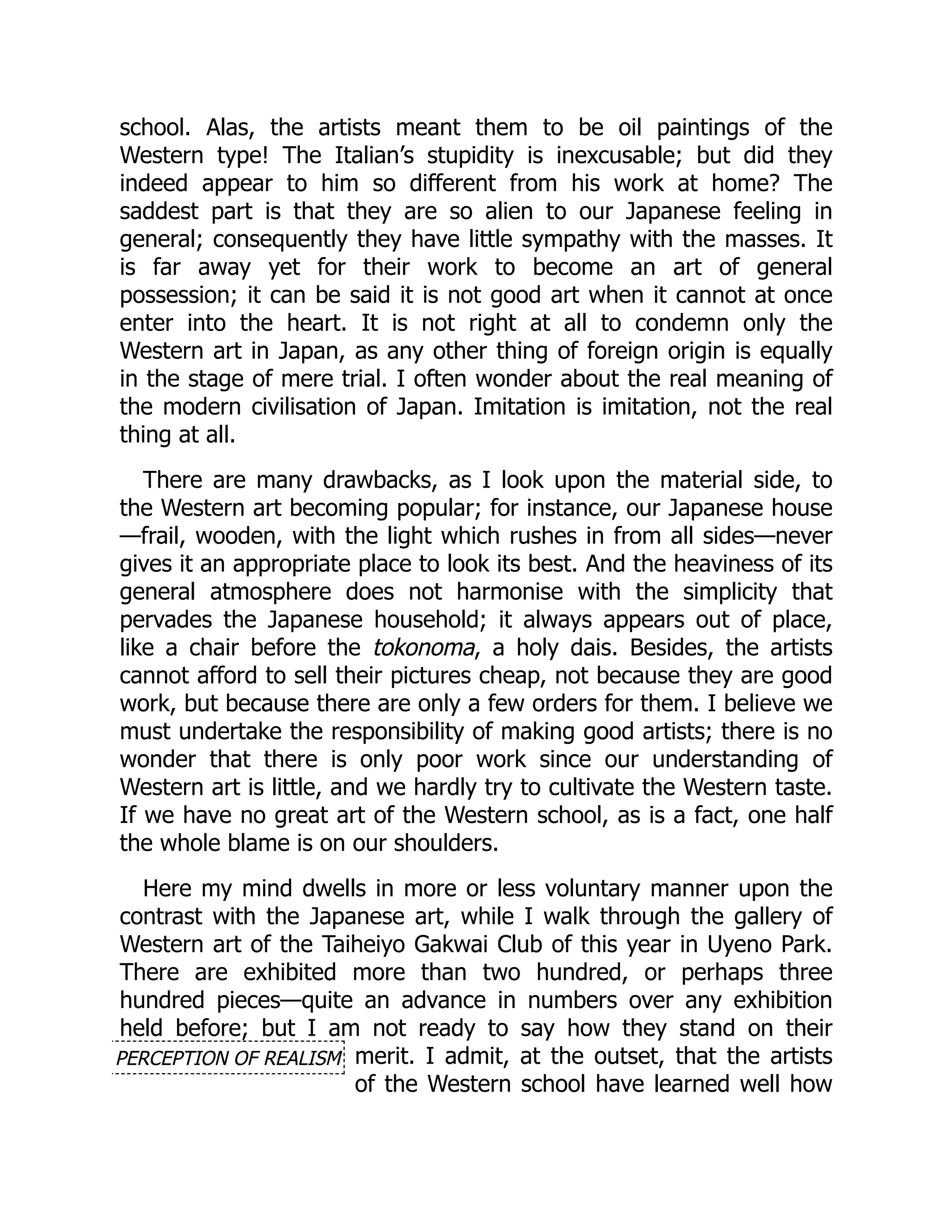 PERCEPTION OF REALISM
school. Alas, the artists meant them to be oil paintings of the
Western type! The Italian’s stupidity is inexcusable; but did they
indeed appear to him so different from his work at home? The
saddest part is that they are so alien to our Japanese feeling in
general; consequently they have little sympathy with the masses. It
is far away yet for their work to become an art of general
possession; it can be said it is not good art when it cannot at once
enter into the heart. It is not right at all to condemn only the
Western art in Japan, as any other thing of foreign origin is equally
in the stage of mere trial. I often wonder about the real meaning of
the modern civilisation of Japan. Imitation is imitation, not the real
thing at all.
There are many drawbacks, as I look upon the material side, to
the Western art becoming popular; for instance, our Japanese house
—frail, wooden, with the light which rushes in from all sides—never
gives it an appropriate place to look its best. And the heaviness of its
general atmosphere does not harmonise with the simplicity that
pervades the Japanese household; it always appears out of place,
like a chair before the tokonoma, a holy dais. Besides, the artists
cannot afford to sell their pictures cheap, not because they are good
work, but because there are only a few orders for them. I believe we
must undertake the responsibility of making good artists; there is no
wonder that there is only poor work since our understanding of
Western art is little, and we hardly try to cultivate the Western taste.
If we have no great art of the Western school, as is a fact, one half
the whole blame is on our shoulders.
Here my mind dwells in more or less voluntary manner upon the
contrast with the Japanese art, while I walk through the gallery of
Western art of the Taiheiyo Gakwai Club of this year in Uyeno Park.
There are exhibited more than two hundred, or perhaps three
hundred pieces—quite an advance in numbers over any exhibition
held before; but I am not ready to say how they stand on their
merit. I admit, at the outset, that the artists
of the Western school have learned well how
 