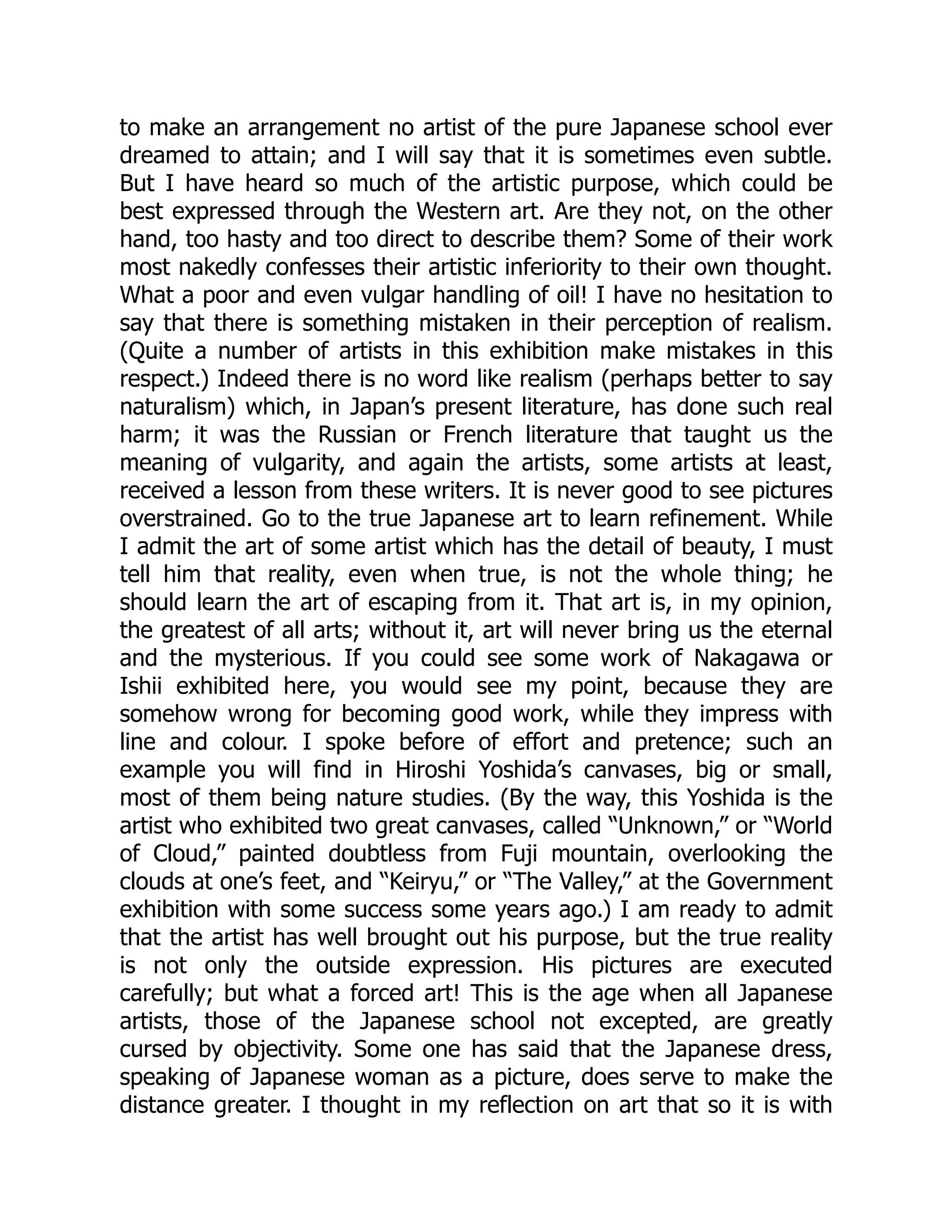 to make an arrangement no artist of the pure Japanese school ever
dreamed to attain; and I will say that it is sometimes even subtle.
But I have heard so much of the artistic purpose, which could be
best expressed through the Western art. Are they not, on the other
hand, too hasty and too direct to describe them? Some of their work
most nakedly confesses their artistic inferiority to their own thought.
What a poor and even vulgar handling of oil! I have no hesitation to
say that there is something mistaken in their perception of realism.
(Quite a number of artists in this exhibition make mistakes in this
respect.) Indeed there is no word like realism (perhaps better to say
naturalism) which, in Japan’s present literature, has done such real
harm; it was the Russian or French literature that taught us the
meaning of vulgarity, and again the artists, some artists at least,
received a lesson from these writers. It is never good to see pictures
overstrained. Go to the true Japanese art to learn refinement. While
I admit the art of some artist which has the detail of beauty, I must
tell him that reality, even when true, is not the whole thing; he
should learn the art of escaping from it. That art is, in my opinion,
the greatest of all arts; without it, art will never bring us the eternal
and the mysterious. If you could see some work of Nakagawa or
Ishii exhibited here, you would see my point, because they are
somehow wrong for becoming good work, while they impress with
line and colour. I spoke before of effort and pretence; such an
example you will find in Hiroshi Yoshida’s canvases, big or small,
most of them being nature studies. (By the way, this Yoshida is the
artist who exhibited two great canvases, called “Unknown,” or “World
of Cloud,” painted doubtless from Fuji mountain, overlooking the
clouds at one’s feet, and “Keiryu,” or “The Valley,” at the Government
exhibition with some success some years ago.) I am ready to admit
that the artist has well brought out his purpose, but the true reality
is not only the outside expression. His pictures are executed
carefully; but what a forced art! This is the age when all Japanese
artists, those of the Japanese school not excepted, are greatly
cursed by objectivity. Some one has said that the Japanese dress,
speaking of Japanese woman as a picture, does serve to make the
distance greater. I thought in my reflection on art that so it is with
 