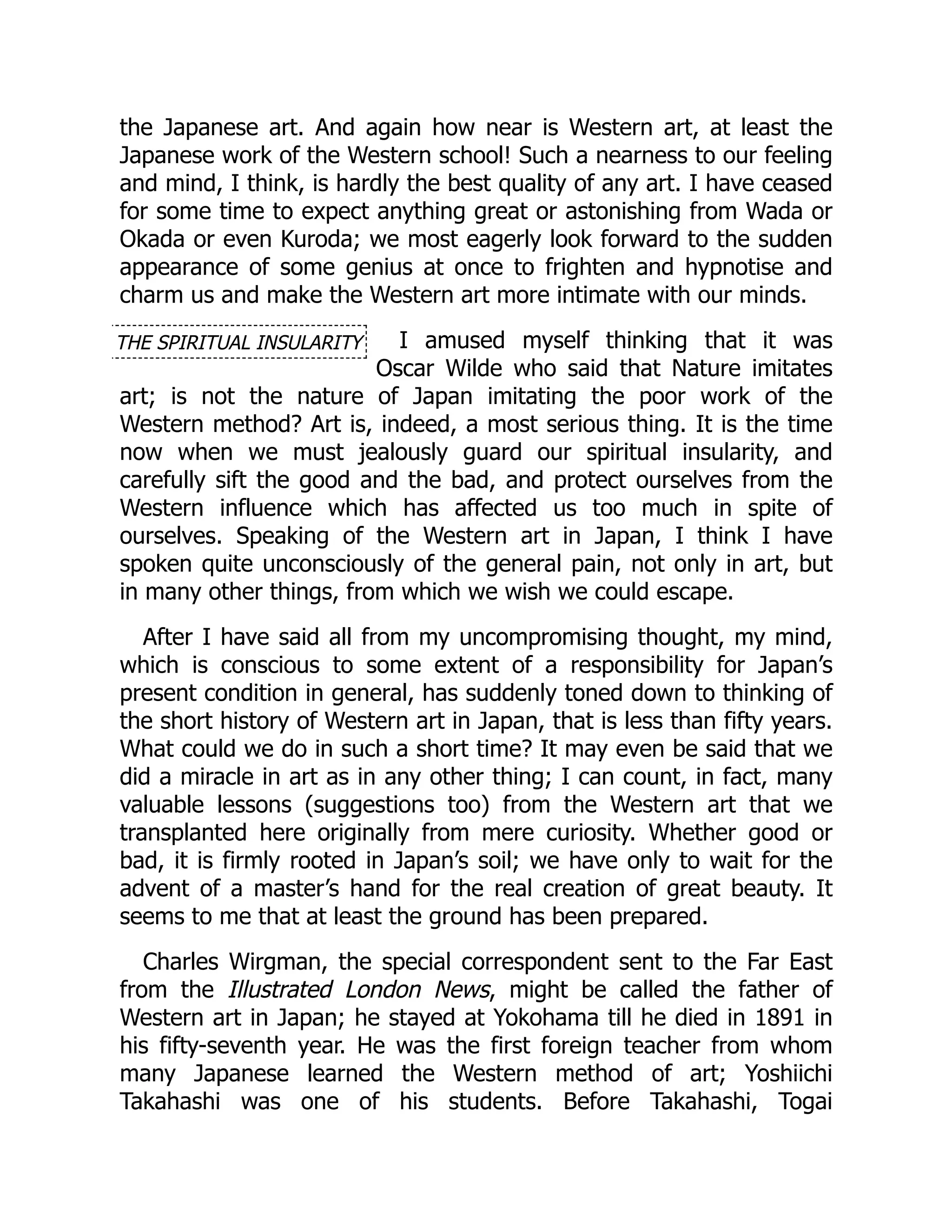 THE SPIRITUAL INSULARITY
the Japanese art. And again how near is Western art, at least the
Japanese work of the Western school! Such a nearness to our feeling
and mind, I think, is hardly the best quality of any art. I have ceased
for some time to expect anything great or astonishing from Wada or
Okada or even Kuroda; we most eagerly look forward to the sudden
appearance of some genius at once to frighten and hypnotise and
charm us and make the Western art more intimate with our minds.
I amused myself thinking that it was
Oscar Wilde who said that Nature imitates
art; is not the nature of Japan imitating the poor work of the
Western method? Art is, indeed, a most serious thing. It is the time
now when we must jealously guard our spiritual insularity, and
carefully sift the good and the bad, and protect ourselves from the
Western influence which has affected us too much in spite of
ourselves. Speaking of the Western art in Japan, I think I have
spoken quite unconsciously of the general pain, not only in art, but
in many other things, from which we wish we could escape.
After I have said all from my uncompromising thought, my mind,
which is conscious to some extent of a responsibility for Japan’s
present condition in general, has suddenly toned down to thinking of
the short history of Western art in Japan, that is less than fifty years.
What could we do in such a short time? It may even be said that we
did a miracle in art as in any other thing; I can count, in fact, many
valuable lessons (suggestions too) from the Western art that we
transplanted here originally from mere curiosity. Whether good or
bad, it is firmly rooted in Japan’s soil; we have only to wait for the
advent of a master’s hand for the real creation of great beauty. It
seems to me that at least the ground has been prepared.
Charles Wirgman, the special correspondent sent to the Far East
from the Illustrated London News, might be called the father of
Western art in Japan; he stayed at Yokohama till he died in 1891 in
his fifty-seventh year. He was the first foreign teacher from whom
many Japanese learned the Western method of art; Yoshiichi
Takahashi was one of his students. Before Takahashi, Togai
 
