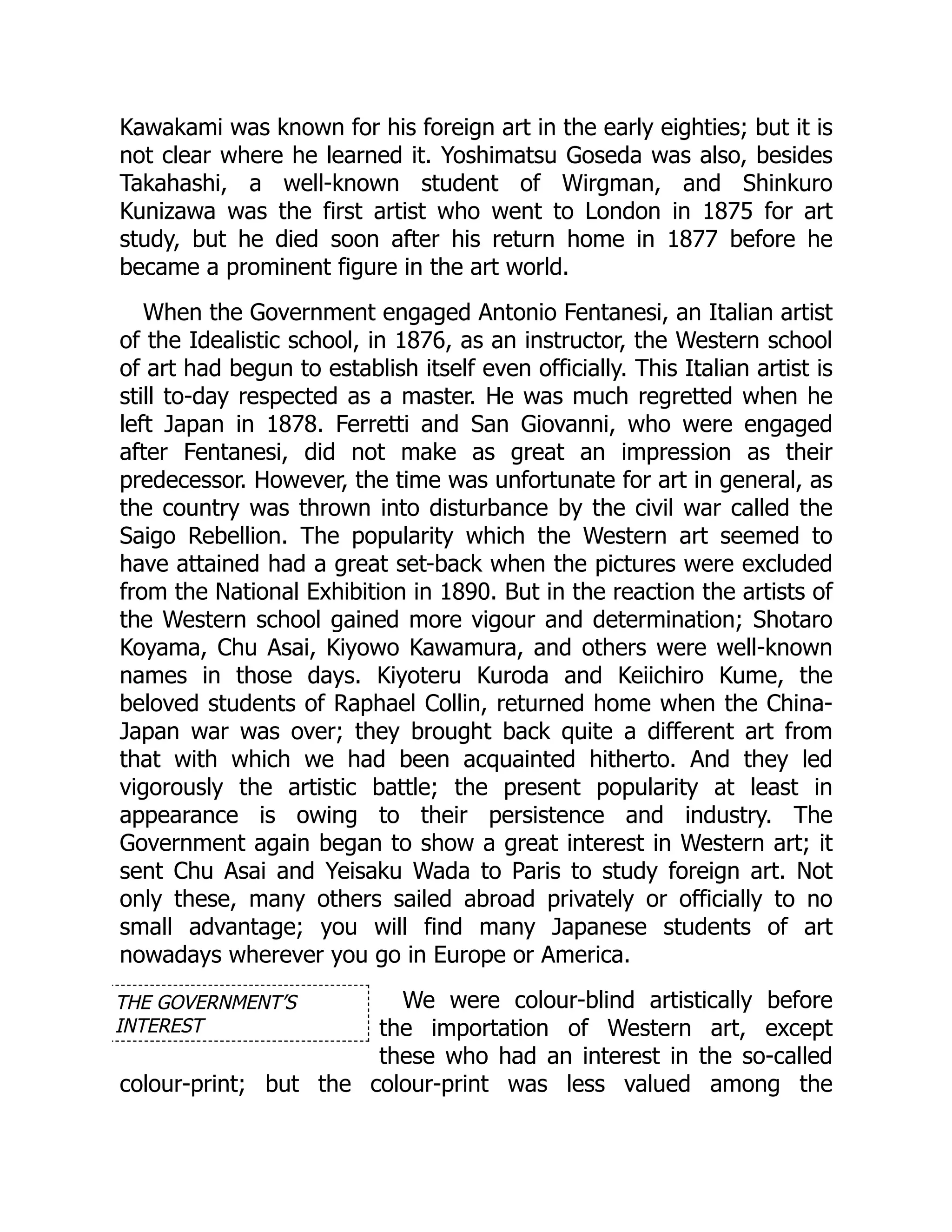 THE GOVERNMENT’S
INTEREST
Kawakami was known for his foreign art in the early eighties; but it is
not clear where he learned it. Yoshimatsu Goseda was also, besides
Takahashi, a well-known student of Wirgman, and Shinkuro
Kunizawa was the first artist who went to London in 1875 for art
study, but he died soon after his return home in 1877 before he
became a prominent figure in the art world.
When the Government engaged Antonio Fentanesi, an Italian artist
of the Idealistic school, in 1876, as an instructor, the Western school
of art had begun to establish itself even officially. This Italian artist is
still to-day respected as a master. He was much regretted when he
left Japan in 1878. Ferretti and San Giovanni, who were engaged
after Fentanesi, did not make as great an impression as their
predecessor. However, the time was unfortunate for art in general, as
the country was thrown into disturbance by the civil war called the
Saigo Rebellion. The popularity which the Western art seemed to
have attained had a great set-back when the pictures were excluded
from the National Exhibition in 1890. But in the reaction the artists of
the Western school gained more vigour and determination; Shotaro
Koyama, Chu Asai, Kiyowo Kawamura, and others were well-known
names in those days. Kiyoteru Kuroda and Keiichiro Kume, the
beloved students of Raphael Collin, returned home when the China-
Japan war was over; they brought back quite a different art from
that with which we had been acquainted hitherto. And they led
vigorously the artistic battle; the present popularity at least in
appearance is owing to their persistence and industry. The
Government again began to show a great interest in Western art; it
sent Chu Asai and Yeisaku Wada to Paris to study foreign art. Not
only these, many others sailed abroad privately or officially to no
small advantage; you will find many Japanese students of art
nowadays wherever you go in Europe or America.
We were colour-blind artistically before
the importation of Western art, except
these who had an interest in the so-called
colour-print; but the colour-print was less valued among the
 