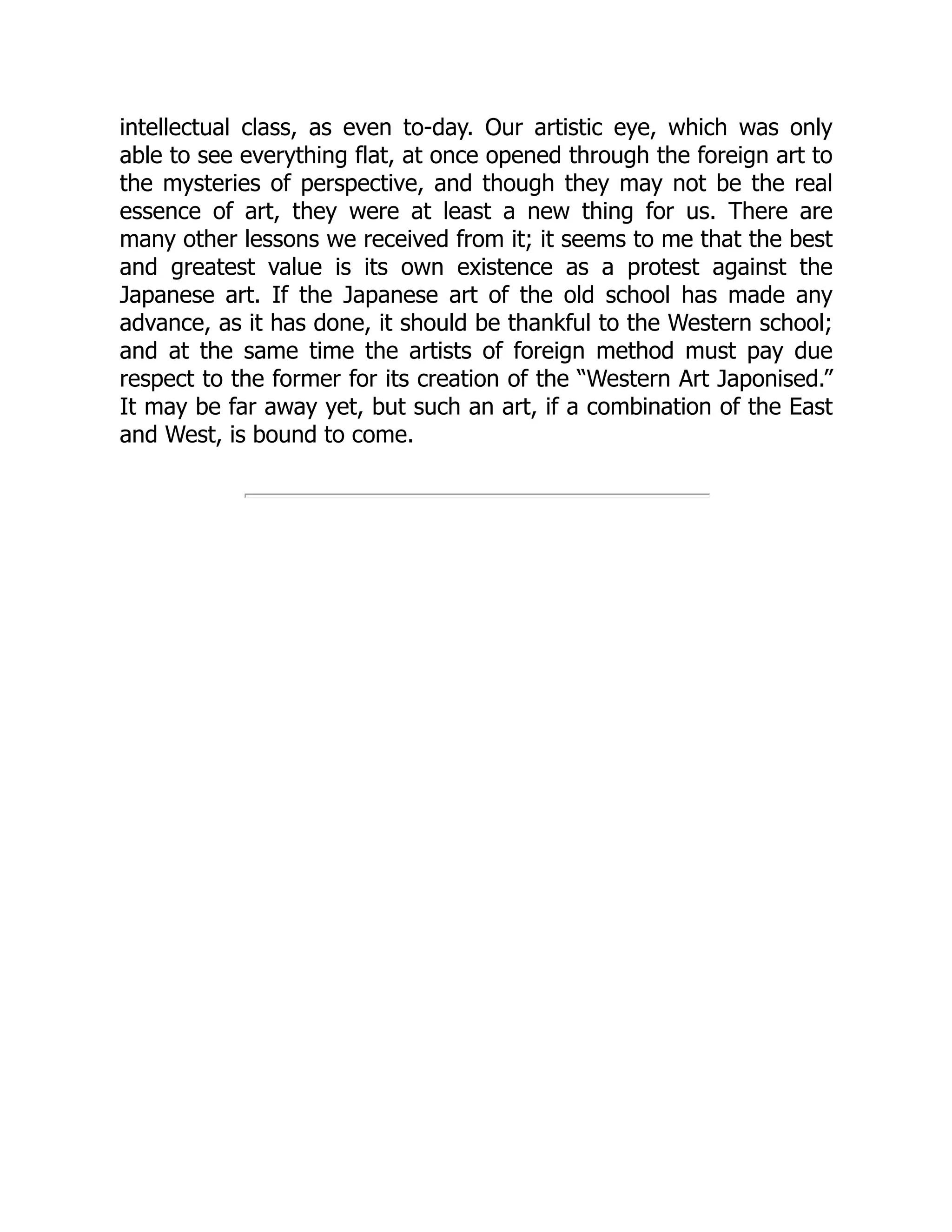intellectual class, as even to-day. Our artistic eye, which was only
able to see everything flat, at once opened through the foreign art to
the mysteries of perspective, and though they may not be the real
essence of art, they were at least a new thing for us. There are
many other lessons we received from it; it seems to me that the best
and greatest value is its own existence as a protest against the
Japanese art. If the Japanese art of the old school has made any
advance, as it has done, it should be thankful to the Western school;
and at the same time the artists of foreign method must pay due
respect to the former for its creation of the “Western Art Japonised.”
It may be far away yet, but such an art, if a combination of the East
and West, is bound to come.
 