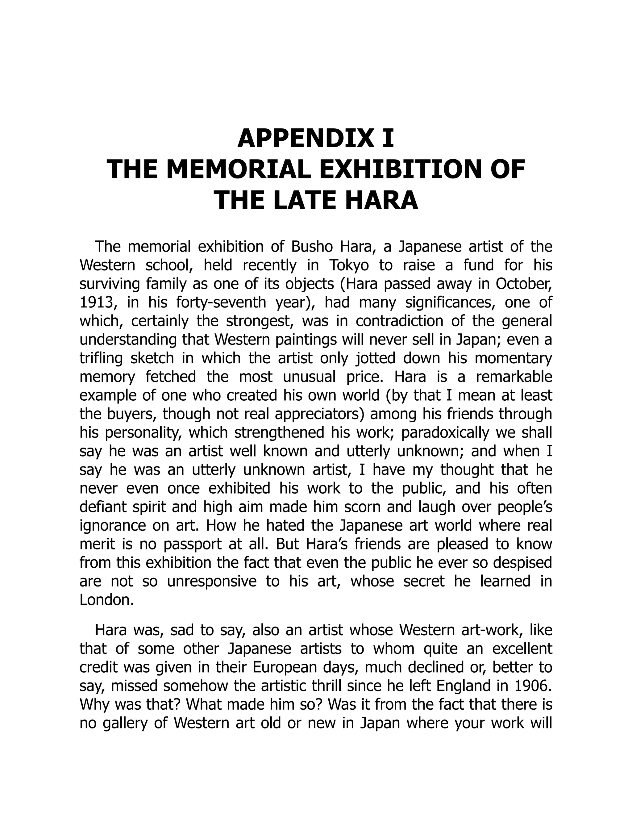 APPENDIX I
THE MEMORIAL EXHIBITION OF
THE LATE HARA
The memorial exhibition of Busho Hara, a Japanese artist of the
Western school, held recently in Tokyo to raise a fund for his
surviving family as one of its objects (Hara passed away in October,
1913, in his forty-seventh year), had many significances, one of
which, certainly the strongest, was in contradiction of the general
understanding that Western paintings will never sell in Japan; even a
trifling sketch in which the artist only jotted down his momentary
memory fetched the most unusual price. Hara is a remarkable
example of one who created his own world (by that I mean at least
the buyers, though not real appreciators) among his friends through
his personality, which strengthened his work; paradoxically we shall
say he was an artist well known and utterly unknown; and when I
say he was an utterly unknown artist, I have my thought that he
never even once exhibited his work to the public, and his often
defiant spirit and high aim made him scorn and laugh over people’s
ignorance on art. How he hated the Japanese art world where real
merit is no passport at all. But Hara’s friends are pleased to know
from this exhibition the fact that even the public he ever so despised
are not so unresponsive to his art, whose secret he learned in
London.
Hara was, sad to say, also an artist whose Western art-work, like
that of some other Japanese artists to whom quite an excellent
credit was given in their European days, much declined or, better to
say, missed somehow the artistic thrill since he left England in 1906.
Why was that? What made him so? Was it from the fact that there is
no gallery of Western art old or new in Japan where your work will
 