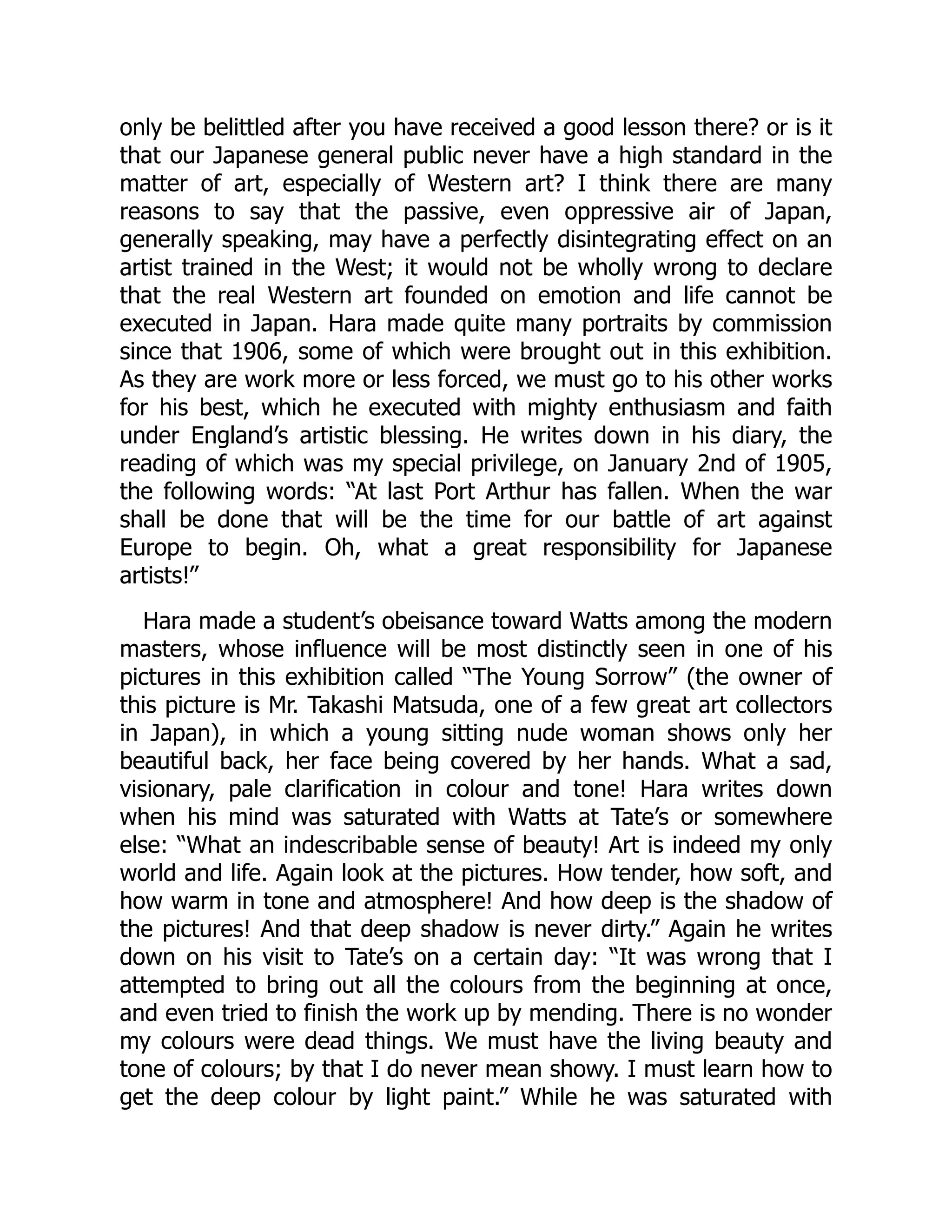 only be belittled after you have received a good lesson there? or is it
that our Japanese general public never have a high standard in the
matter of art, especially of Western art? I think there are many
reasons to say that the passive, even oppressive air of Japan,
generally speaking, may have a perfectly disintegrating effect on an
artist trained in the West; it would not be wholly wrong to declare
that the real Western art founded on emotion and life cannot be
executed in Japan. Hara made quite many portraits by commission
since that 1906, some of which were brought out in this exhibition.
As they are work more or less forced, we must go to his other works
for his best, which he executed with mighty enthusiasm and faith
under England’s artistic blessing. He writes down in his diary, the
reading of which was my special privilege, on January 2nd of 1905,
the following words: “At last Port Arthur has fallen. When the war
shall be done that will be the time for our battle of art against
Europe to begin. Oh, what a great responsibility for Japanese
artists!”
Hara made a student’s obeisance toward Watts among the modern
masters, whose influence will be most distinctly seen in one of his
pictures in this exhibition called “The Young Sorrow” (the owner of
this picture is Mr. Takashi Matsuda, one of a few great art collectors
in Japan), in which a young sitting nude woman shows only her
beautiful back, her face being covered by her hands. What a sad,
visionary, pale clarification in colour and tone! Hara writes down
when his mind was saturated with Watts at Tate’s or somewhere
else: “What an indescribable sense of beauty! Art is indeed my only
world and life. Again look at the pictures. How tender, how soft, and
how warm in tone and atmosphere! And how deep is the shadow of
the pictures! And that deep shadow is never dirty.” Again he writes
down on his visit to Tate’s on a certain day: “It was wrong that I
attempted to bring out all the colours from the beginning at once,
and even tried to finish the work up by mending. There is no wonder
my colours were dead things. We must have the living beauty and
tone of colours; by that I do never mean showy. I must learn how to
get the deep colour by light paint.” While he was saturated with
 