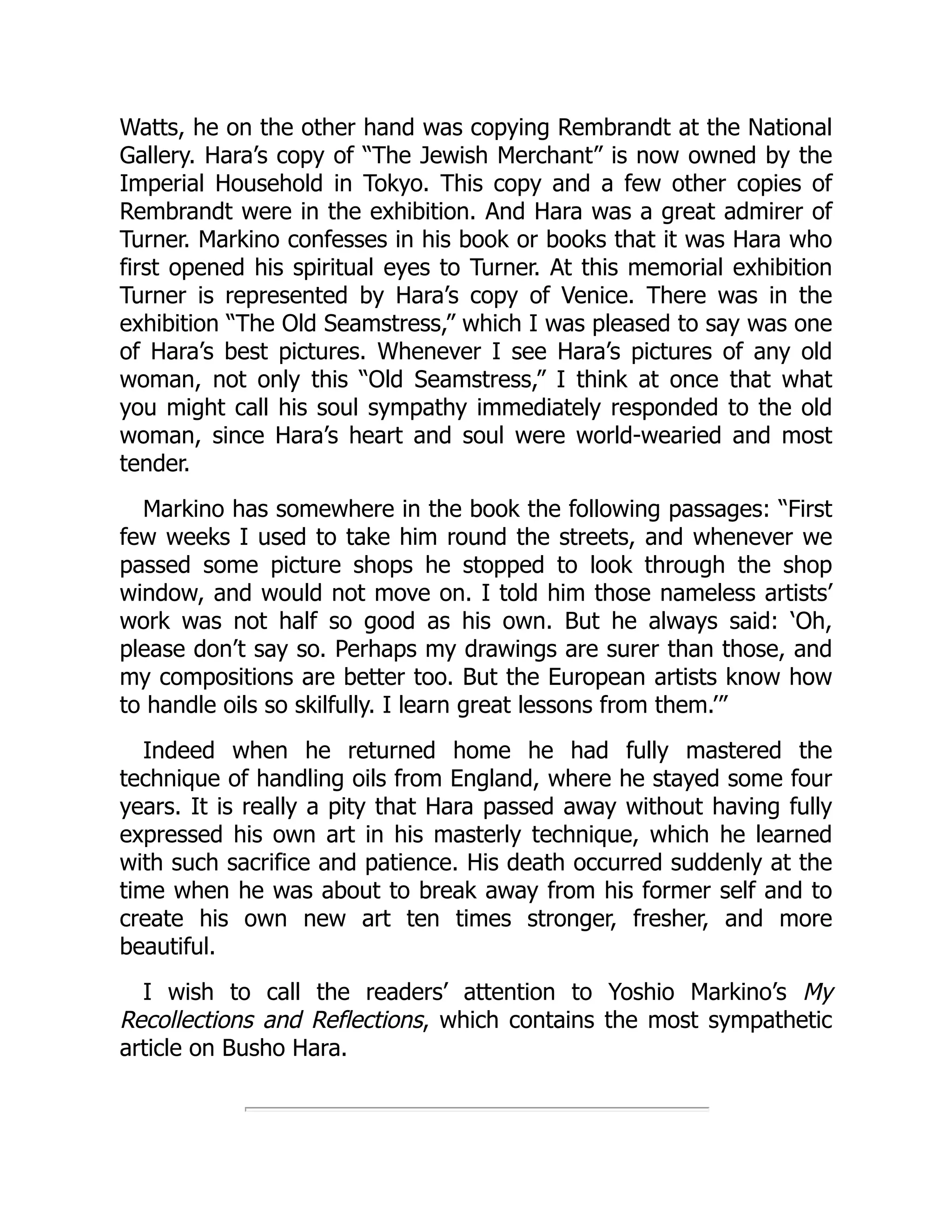 Watts, he on the other hand was copying Rembrandt at the National
Gallery. Hara’s copy of “The Jewish Merchant” is now owned by the
Imperial Household in Tokyo. This copy and a few other copies of
Rembrandt were in the exhibition. And Hara was a great admirer of
Turner. Markino confesses in his book or books that it was Hara who
first opened his spiritual eyes to Turner. At this memorial exhibition
Turner is represented by Hara’s copy of Venice. There was in the
exhibition “The Old Seamstress,” which I was pleased to say was one
of Hara’s best pictures. Whenever I see Hara’s pictures of any old
woman, not only this “Old Seamstress,” I think at once that what
you might call his soul sympathy immediately responded to the old
woman, since Hara’s heart and soul were world-wearied and most
tender.
Markino has somewhere in the book the following passages: “First
few weeks I used to take him round the streets, and whenever we
passed some picture shops he stopped to look through the shop
window, and would not move on. I told him those nameless artists’
work was not half so good as his own. But he always said: ‘Oh,
please don’t say so. Perhaps my drawings are surer than those, and
my compositions are better too. But the European artists know how
to handle oils so skilfully. I learn great lessons from them.’”
Indeed when he returned home he had fully mastered the
technique of handling oils from England, where he stayed some four
years. It is really a pity that Hara passed away without having fully
expressed his own art in his masterly technique, which he learned
with such sacrifice and patience. His death occurred suddenly at the
time when he was about to break away from his former self and to
create his own new art ten times stronger, fresher, and more
beautiful.
I wish to call the readers’ attention to Yoshio Markino’s My
Recollections and Reflections, which contains the most sympathetic
article on Busho Hara.
 