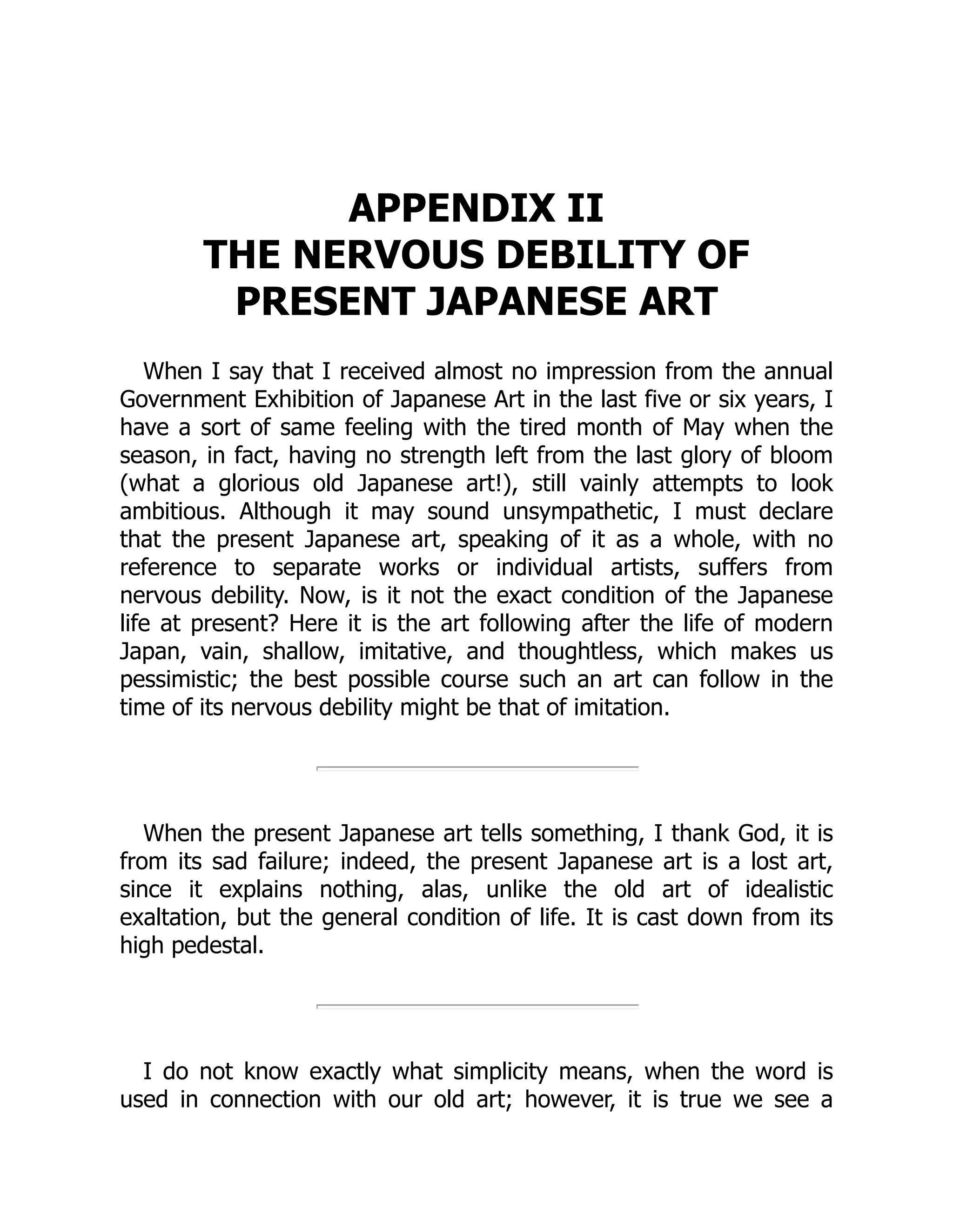 APPENDIX II
THE NERVOUS DEBILITY OF
PRESENT JAPANESE ART
When I say that I received almost no impression from the annual
Government Exhibition of Japanese Art in the last five or six years, I
have a sort of same feeling with the tired month of May when the
season, in fact, having no strength left from the last glory of bloom
(what a glorious old Japanese art!), still vainly attempts to look
ambitious. Although it may sound unsympathetic, I must declare
that the present Japanese art, speaking of it as a whole, with no
reference to separate works or individual artists, suffers from
nervous debility. Now, is it not the exact condition of the Japanese
life at present? Here it is the art following after the life of modern
Japan, vain, shallow, imitative, and thoughtless, which makes us
pessimistic; the best possible course such an art can follow in the
time of its nervous debility might be that of imitation.
When the present Japanese art tells something, I thank God, it is
from its sad failure; indeed, the present Japanese art is a lost art,
since it explains nothing, alas, unlike the old art of idealistic
exaltation, but the general condition of life. It is cast down from its
high pedestal.
I do not know exactly what simplicity means, when the word is
used in connection with our old art; however, it is true we see a
 