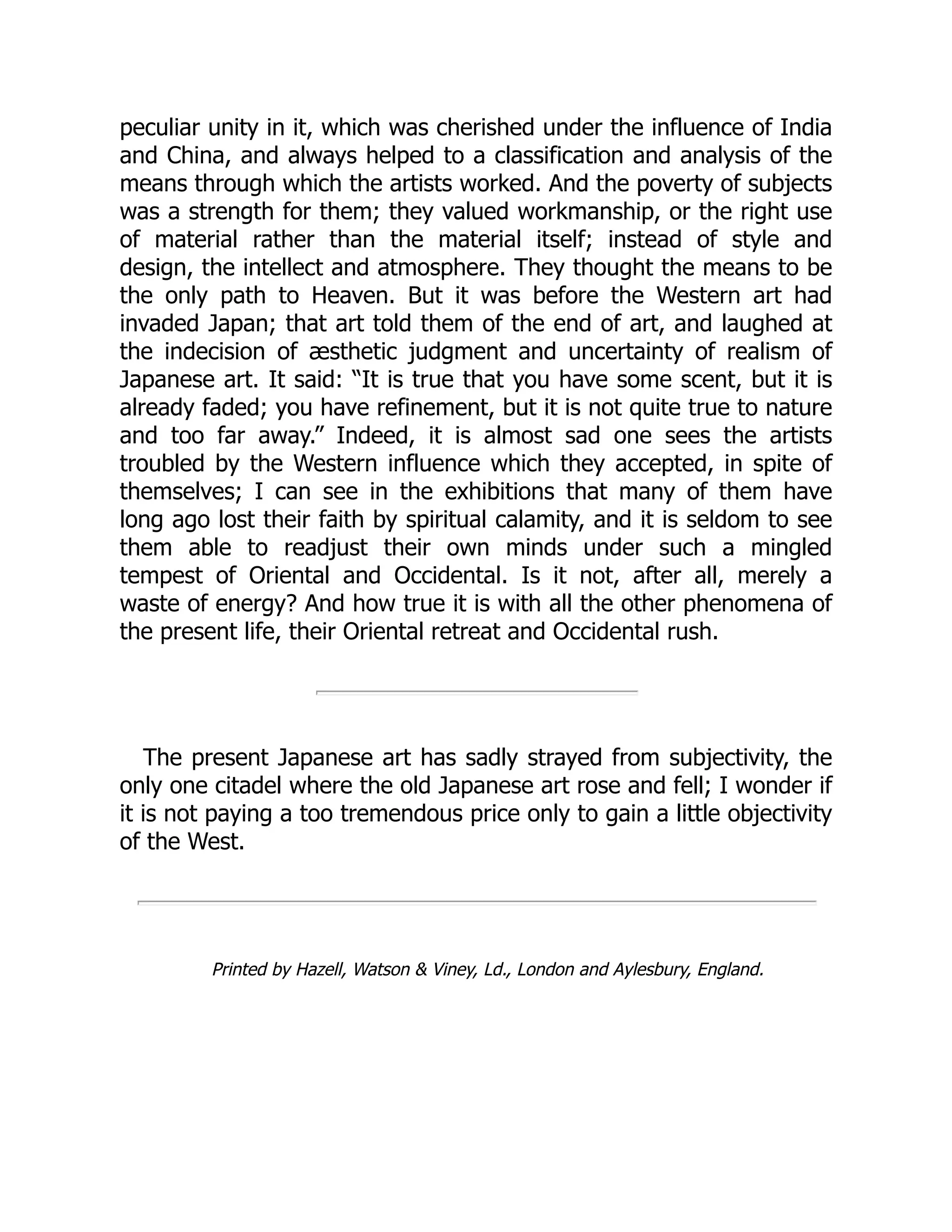 peculiar unity in it, which was cherished under the influence of India
and China, and always helped to a classification and analysis of the
means through which the artists worked. And the poverty of subjects
was a strength for them; they valued workmanship, or the right use
of material rather than the material itself; instead of style and
design, the intellect and atmosphere. They thought the means to be
the only path to Heaven. But it was before the Western art had
invaded Japan; that art told them of the end of art, and laughed at
the indecision of æsthetic judgment and uncertainty of realism of
Japanese art. It said: “It is true that you have some scent, but it is
already faded; you have refinement, but it is not quite true to nature
and too far away.” Indeed, it is almost sad one sees the artists
troubled by the Western influence which they accepted, in spite of
themselves; I can see in the exhibitions that many of them have
long ago lost their faith by spiritual calamity, and it is seldom to see
them able to readjust their own minds under such a mingled
tempest of Oriental and Occidental. Is it not, after all, merely a
waste of energy? And how true it is with all the other phenomena of
the present life, their Oriental retreat and Occidental rush.
The present Japanese art has sadly strayed from subjectivity, the
only one citadel where the old Japanese art rose and fell; I wonder if
it is not paying a too tremendous price only to gain a little objectivity
of the West.
Printed by Hazell, Watson & Viney, Ld., London and Aylesbury, England.
 