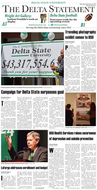 DELTA STATE UNIVERSITY 
THE DELTA STATEMENT 
Wright Art Gallery: Delta State football: 
Statesmen ready for the 
upcoming season 
Lurlynn Franklin’s work on 
display 
Serving the Delta State community since 1931 
Thursday, September 4, 2014 
Volume 83 Issue 1 
A3 B1 thedeltastatement.com or @StatementOnline 
Delta State celebrated the achievement of the Campaign for Delta State, which surpassed the goal of $40 million. Photo by Elisabetta Zengaro 
Campaign for Delta State surpasses goal 
President LaForge speaks to faculty and staff during Convocation on Aug.15. Elisabetta Zengaro 
See LaForge A4 
“This Delta” shows several photographs of the Delta region. Elisabetta Zengaro 
Elisabetta Zengaro 
Editor-in-Chief 
The Delta State Foundation 
celebrated the conclusion 
of the largest fundraiser 
in Delta State’s history, 
“The Campaign for Delta State 
University,” with a ceremony in 
the Leroy E. Morganti Atrium of 
Kent Wyatt Hall on Aug. 22. 
The ceremony concluded 
with a drum roll leading up to 
unveiling of the fi nal amount 
raised, which was $43,317, 
554.63. 
The campaign’s $40 million 
goal was set for October 2005 
to June 2015, but President 
LaForge announced in June 2014 
that the Campaign for Delta State 
had already exceeded that mark. 
Ned Mitchell and President 
Emeritus of Delta State, Dr. Kent 
Wyatt, were the chairs for the 
campaign, which offi cially came 
to a close on June 30. 
LaForge, Wyatt, Mitchell, 
Anne Weissinger, president 
of the Delta State University 
Foundation Board and Patrick 
Davis, secretary of the National 
Alumni Association Board of 
Directors spoke at the event. 
“We’ve accomplished a lot 
of great work,” Mitchell said. 
In extending his 
appreciation to the groups 
Mitchell mentioned, Wyatt added 
as he took to the podium that, 
“Ned has been the glue that held 
this campaign together.” 
One of the topics Mitchell 
addressed as far as fundraising 
efforts for the campaign was “the 
power of the individual.” He said 
two-thirds of the funds for the 
campaign came from individuals. 
“Individuals are supporting 
Delta State now more than ever 
before,” Mitchell said. 
Because the campaign 
began before he took offi ce, 
LaForge said he doesn’t take 
any of the credit. “You all in this 
room have paved the way for 
success,” he said. 
Weissinger, who is also 
studying Spanish at Delta 
State, said one of her greatest 
satisfactions is meeting students 
who are recipients of private-funded 
scholarships. 
The newspaper that was 
handed out at the event was 
fi lled with thank you letters 
from students who received 
scholarships. 
“Let’s keep our focus 
on scholarships,” Weissinger 
said. “Don’t forget to make a 
gift.” 
LaForge pointed out how 
students were the focus of the 
campaign’s efforts. 
“We should never lose 
sight of that,” LaForge added. 
According to an article 
on the Delta State website, 
the campaign resulted in “the 
creation and enhancement 
of scores scholarship funds, 
strengthened academic 
programs, supported new 
initiatives to benefit faculty 
staff and students, and propel 
community and regional 
partnerships.” 
“We’re looking for more 
dollars, more donors out 
there because we have a great 
message,” LaForge said. 
To make a donation, 
visit www.deltastategiving. 
org or call 846-4704 for more 
information. 
Traveling photography 
exhibit comes to DSU 
Elisabetta Zengaro 
Editor-in-Chief 
Photographer Debra 
Ferguson brings the heart 
and soul of the Delta to 
life with her traveling 
exhibit of photographs of the 
Mississippi Delta on display at 
the Delta State Capps Archives 
& Museum. 
The exhibit, titled “This 
Delta,” features a collection of 
Ferguson’s photographs of the 
Delta taken over the past 30 
years and opened on Aug. 24 at 
the Capps Archives & Museum 
with a reception and presentation 
by Ferguson. 
Ferguson collaborated 
with University Archivist Emily 
Jones in creating the exhibit, 
which is broken down into seven 
categories: Delta Folks, Delta 
Relics, Going to Town, Nature’s 
Rhythm, Passing Through, 
Sacred Spaces and Taming the 
Land, and the exhibit’s opening 
panel. 
Jones said Laura Walker, 
Delta State University graphic 
designer and brand manager, had 
a big part in putting together the 
exhibit. 
Walker designed the 
traveling exhibit around 
Ferguson’s photography, and the 
design agency Laura and Josh 
Walker own, created a website 
that will be the Delta State 
Archives’ fi rst online companion 
to a traveling exhibit, according 
to an article about the exhibit on 
the Delta State Website. 
A native of Skene, Miss., 
Ferguson is, as Jones described 
when introducing her, “of the 
Delta.” 
“Her soul loves this place,” 
Jones said. “You can see it in 
her photographs.” Ferguson 
graduated from Delta State in 
1974, and her work has been 
featured in Farm Journal, 
Progressive Farmer, Southern 
Living Travel and other 
publications and advertising 
campaigns. 
“I got a camera early on 
… started photographing the 
wide open spaces, sunsets and 
more importantly, the people of 
the Delta [which] made great 
subjects,” Ferguson said. 
The website that features 
Ferguson’s photographs is called 
“This Delta.” 
The exhibit is currently on 
display at the Capps Archives 
& Museum until Sept. 5. After 
that, the exhibit will be on tour 
in various locations across 
Mississippi beginning September 
2014 until September 2015. Then 
the exhibit will be featured in 
locations outside Mississippi. 
LaForge addresses enrollment and budget 
Elisabetta Zengaro 
Editor-in-Chief 
In his second State of 
the University Address, 
President Bill LaForge 
discussed the university’s 
“overarching dual challenge”— 
stabilizing enrollment and the 
budget for the ensuing academic 
year—during Convocation on 
Aug. 15. 
“They are our top priorities, 
and their successful outcomes 
will trigger all other potentially 
good things to come,” LaForge 
said. 
LaForge fi rst addressed 
enrollment and said he was 
pleased to report that the 
university expects to see an 
increase in enrollment this fall 
semester—the fi rst time in eight 
years. 
“At last year’s Convocation, 
I assured you we would win 
the battle of recruitment and 
retention,” LaForge said. “Our 
mission has been to stem the tide 
of enrollment, and it appears that 
we are accomplishing that—and 
more.” 
Delta State had experienced 
a decline from 4,217 students in 
the fall of 2006 to 3,526 students 
this past fall, but LaForge said 
that decline is over. 
DSU Health Services raises awareness 
of depression and suicide prevention 
Caroline Bickley 
Lifestyles Editor 
With the tragic loss of 
the beloved comedian 
and actor Robin 
Williams on Aug. 11, 
suicide awareness and prevention 
has again taken fl ight in news 
headlines and media broadcasts. 
It seems that whenever 
the nation suffers the loss of a 
beloved, well-known individual, 
suicide prevention and awareness 
is reevaluated and reconsidered 
in a new perspective as health 
experts and others try to 
understand what could lead to 
such a fi nal decision. 
Emory University reported, 
“Each year, 34,598 people die 
by suicide, an average of 94 
completed suicides every day.” 
So the possibility that an 
individual is having suicidal 
thoughts is more common than 
the public would like to give 
notice to. Why? 
“Few students actually 
admit they are dealing with 
depression,” said Katrina 
Taylor, Mental Health Grant 
Coordinator. 
“The problem is that a 
student has a bad day and that 
bad day turns into a bad week, 
and then several bad months,” 
Taylor said. “The student never 
seeks help because they are not 
made aware of the resources 
available to help them.” 
Taylor became interested 
in helping individuals when she 
studied sociology, and it only 
grew when suicide affected her 
husband and his family. 
She said that her husband’s 
brother was in the military and 
suffered from depression that 
grew into an ultimate decision. 
“The death didn’t end 
with his life,” Taylor said. 
“It affected everyone he was 
in contact with—his family, 
friends, etc.” 
Taylor’s role in DSU 
Health Services is to facilitate 
programming, discover suicide 
prevention resources and bring 
them to the campus. 
Taylor looks into 
strategic ways to promote 
mental wellness and set up 
opportunities, such as the “Life 
After the Storm” event so 
students are aware that help is 
available. 
The “Life After the Storm” 
event features Kevin Hines, 
a man that at the age of 19 
attempted to end his life by 
jumping off the Golden Gate 
Bridge, and the offi cer who 
saved his life. 
Taylor extends an 
invitation to all students and 
the general public to this free 
event. 
“Students will be able 
to identify with Kevin Hines 
and hopefully understand 
the decisions they make now 
might not be that different from 
Hines,” said Taylor. 
The difference in Hines’ 
choices and students now is 
the choice whether to seek the 
help that is readily and eagerly 
available. 
She said the main goal 
of DSU Health Services is to 
create the hope students who 
suffering from depression 
cannot see on their own. 
The “Life After the Storm” 
event takes place on Sept. 8 in 
the Bologna Performing Arts 
Center from 11 a.m. to 12:30 
p.m. and is free to the public. 
Any questions, comments or 
concerns can be directed to Katrina 
Taylor at ktaylor@deltastate.edu. 
