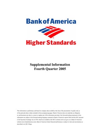 Supplemental Information
                          Fourth Quarter 2005




This information is preliminary and based on company data available at the time of the presentation. It speaks only as
of the particular date or dates included in the accompanying pages. Bank of America does not undertake an obligation
to, and disclaims any duty to, correct or update any of the information provided. Any forward-looking statements in this
information are subject to the forward-looking language contained in Bank of America's reports filed with the SEC pursuant
to the Securities Exchange Act of 1934, which are available at the SEC's website (www.sec.gov) or at Bank of America's
website (www.bankofamerica.com). Bank of America's future financial performance is subject to risks and uncertainties as
described in its SEC filings.
                                                             0]
 