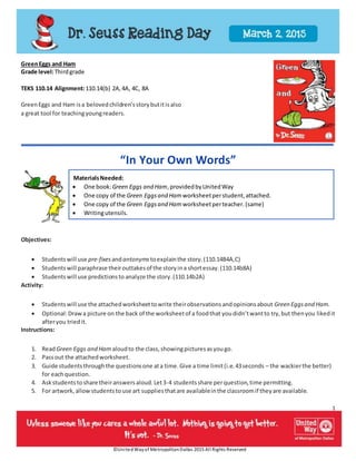 1
©UnitedWayof MetropolitanDallas 2015 All Rights Reserved
GreenEggs and Ham
Grade level:Thirdgrade
TEKS 110.14 Alignment:110.14(b) 2A,4A, 4C, 8A
GreenEggs and Ham isa belovedchildren’sstorybutitisalso
a great tool for teachingyoungreaders.
“In Your Own Words”
MaterialsNeeded:
 One book:Green Eggs and Ham,providedbyUnitedWay
 One copy of the Green Eggsand Ham worksheetperstudent,attached.
 One copy of the Green Eggsand Ham worksheetperteacher.(same)
 Writingutensils.
Objectives:
 Studentswill use pre-fixesandantonyms toexplainthe story.(110.14B4A,C)
 Studentswill paraphrase theirouttakesof the storyina shortessay.(110.14b8A)
 Studentswill use predictionsto analyze the story.(110.14b2A)
Activity:
 Studentswill use the attachedworksheettowrite theirobservationsandopinionsabout Green Eggsand Ham.
 Optional:Drawa picture on the back of the worksheetof a foodthat youdidn’twantto try,but thenyou likedit
afteryou triedit.
Instructions:
1. ReadGreen Eggs and Ham aloudto the class,showingpicturesasyougo.
2. Passout the attachedworksheet.
3. Guide studentsthroughthe questionsone ata time.Give a time limit(i.e.43seconds – the wackierthe better)
for eachquestion.
4. Askstudentstoshare theiranswersaloud.Let3-4 studentsshare perquestion,time permitting.
5. For artwork,allowstudentstouse art suppliesthatare availableinthe classroomif theyare available.
 