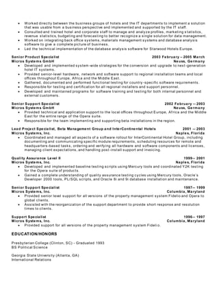 Worked directly between the business groups of hotels and the IT departments to implement a solution
that was usable from a business perspective and implemented and supported by the IT staff.
 Consulted and trained hotel and corporate staff to manage and analyze profiles, marketing s tatistics,
revenue statistics, budgeting and forecasting to better recognize a single solution for data management.
 Worked on integrating back office systems, materials management systems and database analysis
software to give a complete picture of business.
 Led the technical implementation of the database analysis software for Starwood Hotels Europe.
Senior Product Specialist 2003 February – 2005 March
Micros Systems GmbH Neuss, Germany
 Developed and implemented system-wide strategies for the conversion and upgrade to next -generation
hotel IT systems.
 Provided senior-level hardware, network and software support to regional installation teams and local
offices throughout Europe, Africa and the Middle East.
 Gathered, documented and performed functional testing for country -specific software requirements.
 Responsible for testing and certification for all regional installers and support personnel.
 Developed and maintained programs for software training and testing for both internal personnel and
external customers.
Senior Support Specialist 2002 February -- 2003
Micros Systems GmbH Neuss, Germany
 Provided technical and application support to the local offices throughout Europe, Af rica and the Middle
East for the entire range of the Opera suite.
 Responsible for the team implementing and supporting beta installations in the region.
Lead Project Specialist, Beta Management Group and InterContinental Hotels 2001 -- 2003
Micros Systems, Inc. Naples, Florida
 Coordinated and managed all aspects of a software rollout for InterContinental Hotel Group, including
documenting and communicating specific module requirements, scheduling resources for remote and
headquarters-based tasks, ordering and verifying all hardware and software components and licenses,
managing client expectations, and handling post -install support and invoicing.
Quality Assurance Level II 1999-- 2001
Micros Systems, Inc. Naples, Florida
 Developed and implemented baseline testing scripts using Mercury tools and coordinated Y2K testing
for the Opera suite of products.
 Gained a complete understanding of quality assurance testing cycles using Mercury tools, Oracle’s
Developer 2000 tools, PL/SQL scripts, and Oracle 8i and 9i database installation and maintenance.
Senior Support Specialist 1997-- 1999
Micros Systems, Inc. Columbia, Maryland
 Provided senior level support for all versions of the property management system Fidelio and Opera to
global clients.
 Assisted with the reorganization of the support department to provide short response and resolution
times to clients.
Support Specialist 1996-- 1997
Micros Systems, Inc. Columbia, Maryland
 Provided support for all versions of the property management system Fideli o.
EDUCATION/HONORS
Presbyterian College (Clinton, SC) - Graduated 1993
BS Political Science
Georgia State University (Atlanta, GA)
International Relations
 
