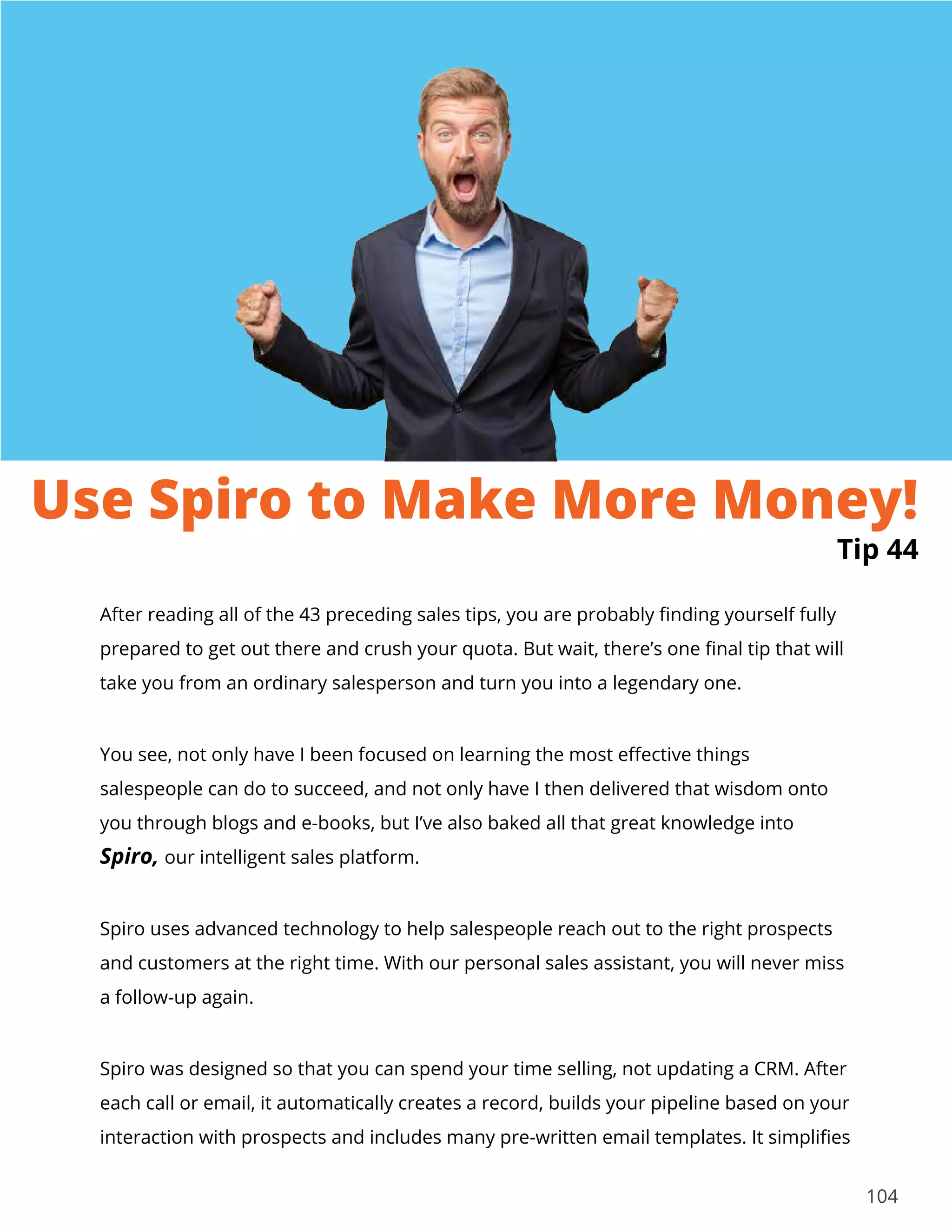 104
After reading all of the 43 preceding sales tips, you are probably finding yourself fully
prepared to get out there and crush your quota. But wait, there’s one final tip that will
take you from an ordinary salesperson and turn you into a legendary one.
You see, not only have I been focused on learning the most effective things
salespeople can do to succeed, and not only have I then delivered that wisdom onto
you through blogs and e-books, but I’ve also baked all that great knowledge into
Spiro, our intelligent sales platform.
Spiro uses advanced technology to help salespeople reach out to the right prospects
and customers at the right time. With our personal sales assistant, you will never miss
a follow-up again.
Spiro was designed so that you can spend your time selling, not updating a CRM. After
each call or email, it automatically creates a record, builds your pipeline based on your
interaction with prospects and includes many pre-written email templates. It simplifies
Tip 44
Use Spiro to Make More Money!
 