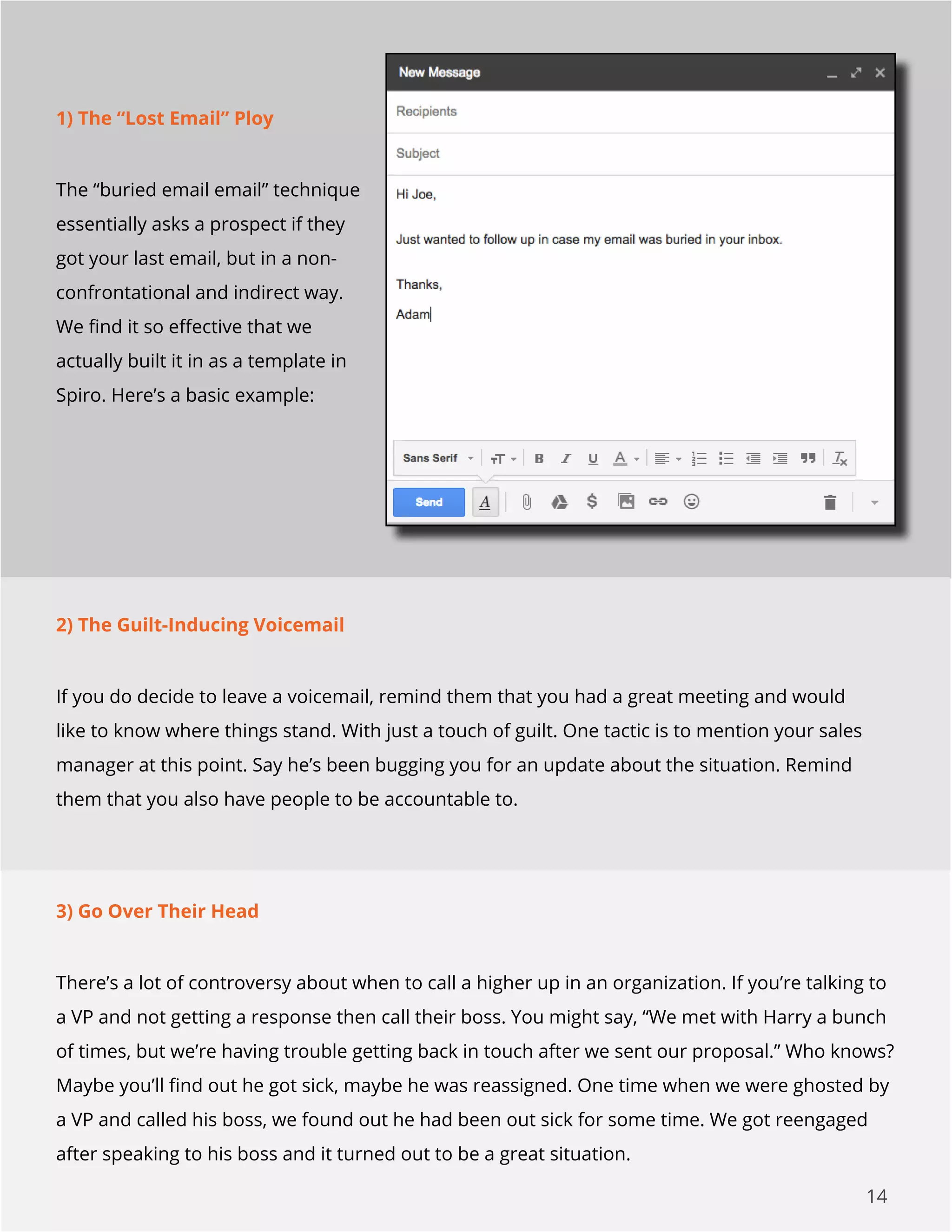 14
1) The “Lost Email” Ploy
The “buried email email” technique
essentially asks a prospect if they
got your last email, but in a non-
confrontational and indirect way.
We find it so effective that we
actually built it in as a template in
Spiro. Here’s a basic example:
2) The Guilt-Inducing Voicemail
If you do decide to leave a voicemail, remind them that you had a great meeting and would
like to know where things stand. With just a touch of guilt. One tactic is to mention your sales
manager at this point. Say he’s been bugging you for an update about the situation. Remind
them that you also have people to be accountable to.
3) Go Over Their Head
There’s a lot of controversy about when to call a higher up in an organization. If you’re talking to
a VP and not getting a response then call their boss. You might say, “We met with Harry a bunch
of times, but we’re having trouble getting back in touch after we sent our proposal.” Who knows?
Maybe you’ll find out he got sick, maybe he was reassigned. One time when we were ghosted by
a VP and called his boss, we found out he had been out sick for some time. We got reengaged
after speaking to his boss and it turned out to be a great situation.
 