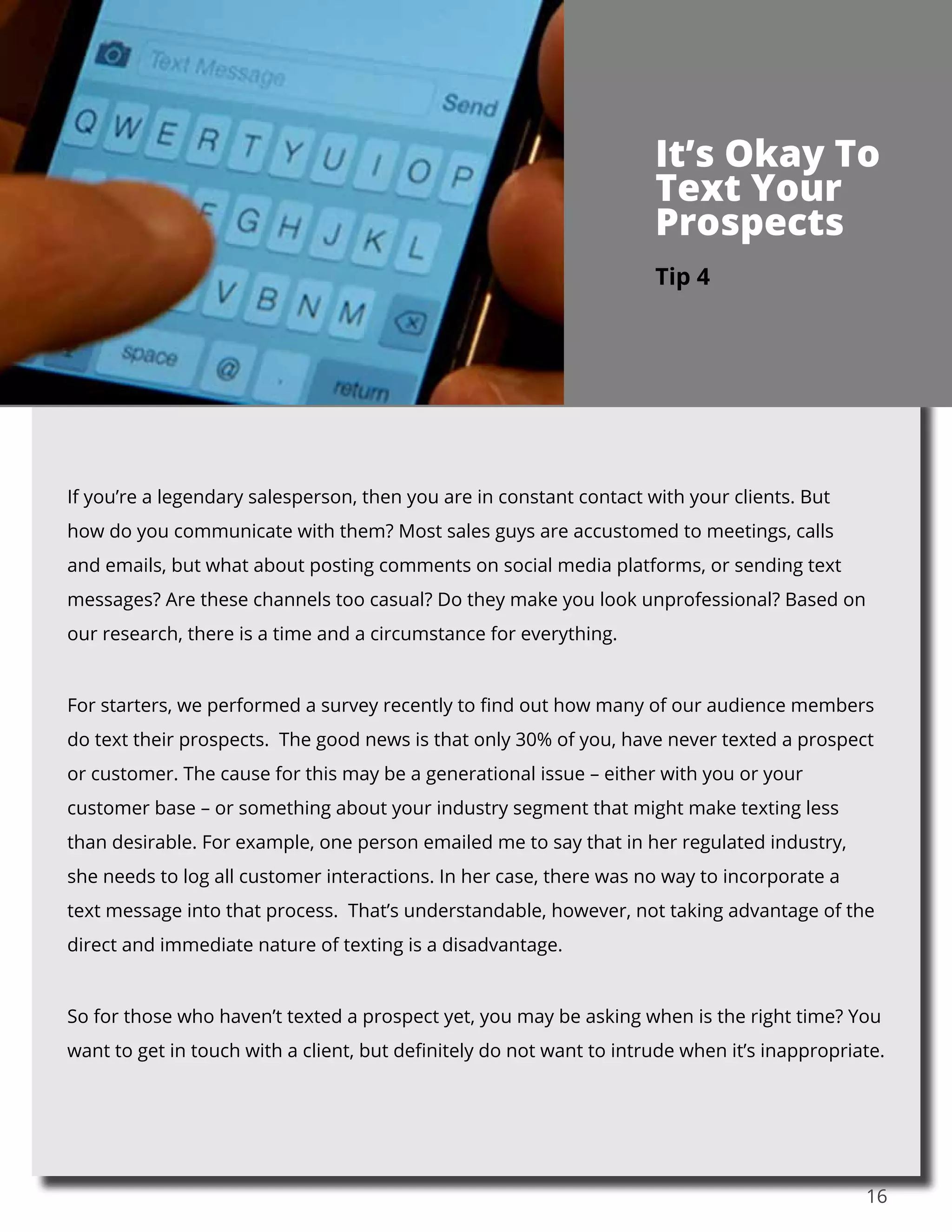 16
If you’re a legendary salesperson, then you are in constant contact with your clients. But
how do you communicate with them? Most sales guys are accustomed to meetings, calls
and emails, but what about posting comments on social media platforms, or sending text
messages? Are these channels too casual? Do they make you look unprofessional? Based on
our research, there is a time and a circumstance for everything.
For starters, we performed a survey recently to find out how many of our audience members
do text their prospects. The good news is that only 30% of you, have never texted a prospect
or customer. The cause for this may be a generational issue – either with you or your
customer base – or something about your industry segment that might make texting less
than desirable. For example, one person emailed me to say that in her regulated industry,
she needs to log all customer interactions. In her case, there was no way to incorporate a
text message into that process. That’s understandable, however, not taking advantage of the
direct and immediate nature of texting is a disadvantage.
So for those who haven’t texted a prospect yet, you may be asking when is the right time? You
want to get in touch with a client, but definitely do not want to intrude when it’s inappropriate.
Tip 4
It’s Okay To
Text Your
Prospects
 
