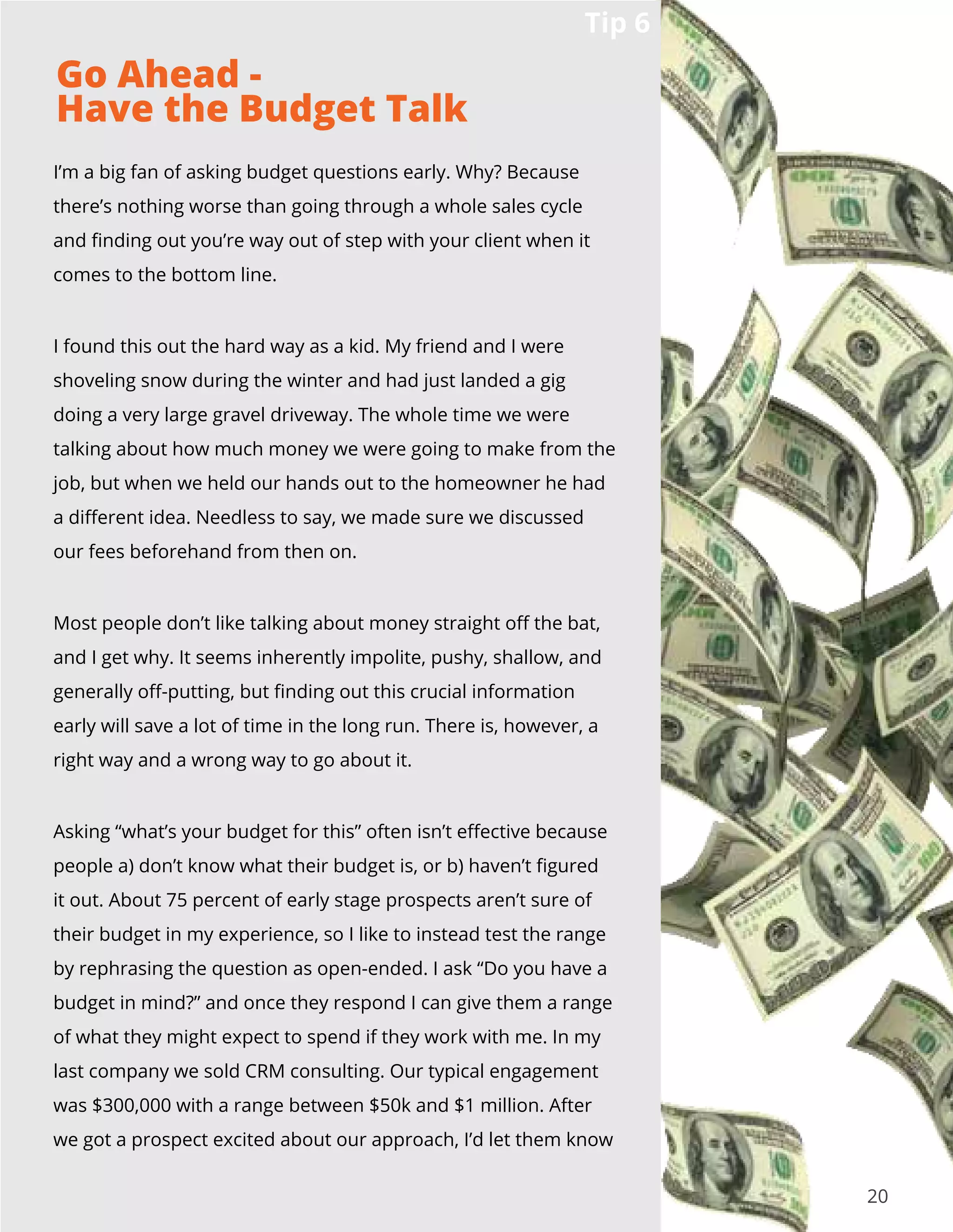 20
I’m a big fan of asking budget questions early. Why? Because
there’s nothing worse than going through a whole sales cycle
and finding out you’re way out of step with your client when it
comes to the bottom line.
I found this out the hard way as a kid. My friend and I were
shoveling snow during the winter and had just landed a gig
doing a very large gravel driveway. The whole time we were
talking about how much money we were going to make from the
job, but when we held our hands out to the homeowner he had
a different idea. Needless to say, we made sure we discussed
our fees beforehand from then on.
Most people don’t like talking about money straight off the bat,
and I get why. It seems inherently impolite, pushy, shallow, and
generally off-putting, but finding out this crucial information
early will save a lot of time in the long run. There is, however, a
right way and a wrong way to go about it.
Asking “what’s your budget for this” often isn’t effective because
people a) don’t know what their budget is, or b) haven’t figured
it out. About 75 percent of early stage prospects aren’t sure of
their budget in my experience, so I like to instead test the range
by rephrasing the question as open-ended. I ask “Do you have a
budget in mind?” and once they respond I can give them a range
of what they might expect to spend if they work with me. In my
last company we sold CRM consulting. Our typical engagement
was $300,000 with a range between $50k and $1 million. After
we got a prospect excited about our approach, I’d let them know
Tip 6
Go Ahead -
Have the Budget Talk
 
