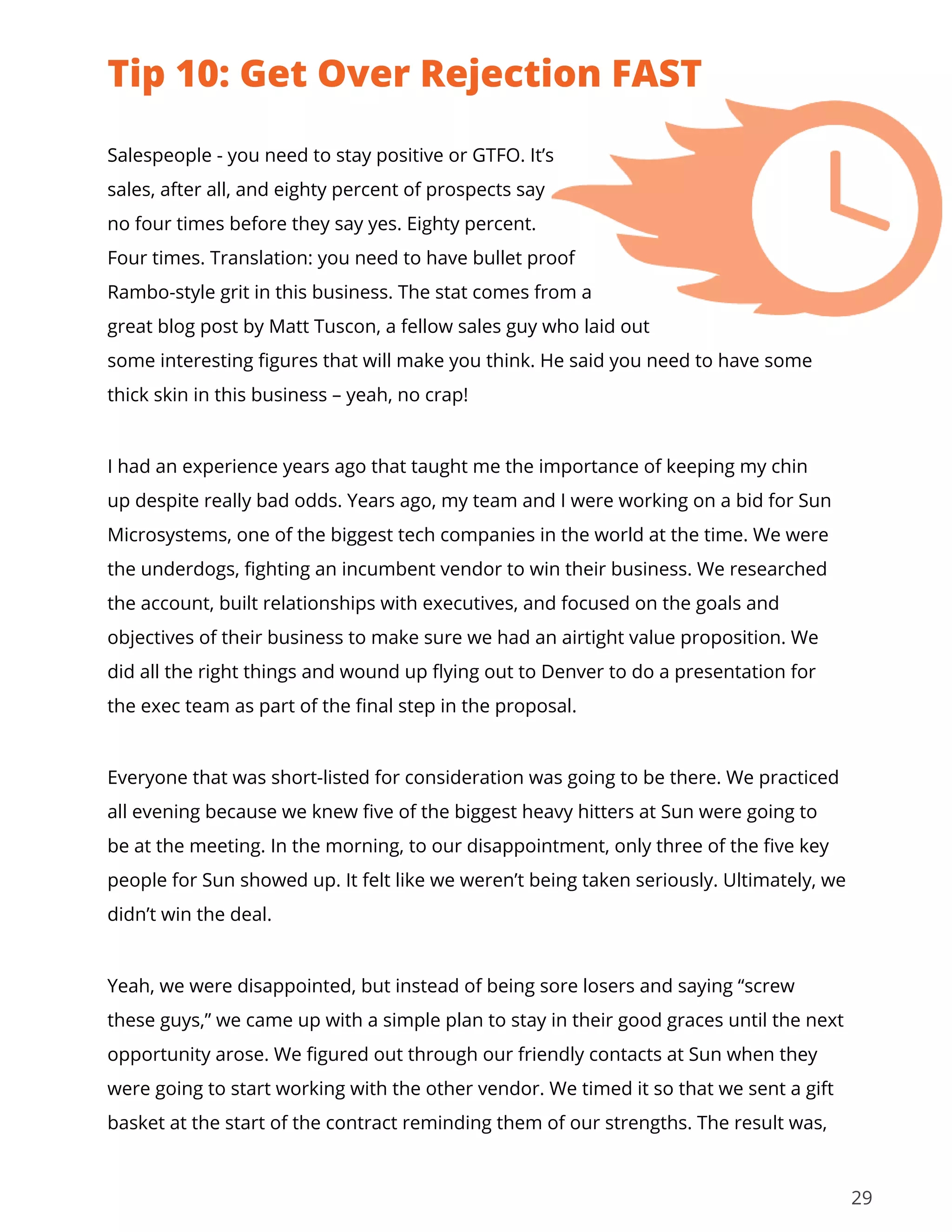 29
Salespeople - you need to stay positive or GTFO. It’s
sales, after all, and eighty percent of prospects say
no four times before they say yes. Eighty percent.
Four times. Translation: you need to have bullet proof
Rambo-style grit in this business. The stat comes from a
great blog post by Matt Tuscon, a fellow sales guy who laid out
some interesting figures that will make you think. He said you need to have some
thick skin in this business – yeah, no crap!
I had an experience years ago that taught me the importance of keeping my chin
up despite really bad odds. Years ago, my team and I were working on a bid for Sun
Microsystems, one of the biggest tech companies in the world at the time. We were
the underdogs, fighting an incumbent vendor to win their business. We researched
the account, built relationships with executives, and focused on the goals and
objectives of their business to make sure we had an airtight value proposition. We
did all the right things and wound up flying out to Denver to do a presentation for
the exec team as part of the final step in the proposal.
Everyone that was short-listed for consideration was going to be there. We practiced
all evening because we knew five of the biggest heavy hitters at Sun were going to
be at the meeting. In the morning, to our disappointment, only three of the five key
people for Sun showed up. It felt like we weren’t being taken seriously. Ultimately, we
didn’t win the deal.
Yeah, we were disappointed, but instead of being sore losers and saying “screw
these guys,” we came up with a simple plan to stay in their good graces until the next
opportunity arose. We figured out through our friendly contacts at Sun when they
were going to start working with the other vendor. We timed it so that we sent a gift
basket at the start of the contract reminding them of our strengths. The result was,
Tip 10: Get Over Rejection FAST
 