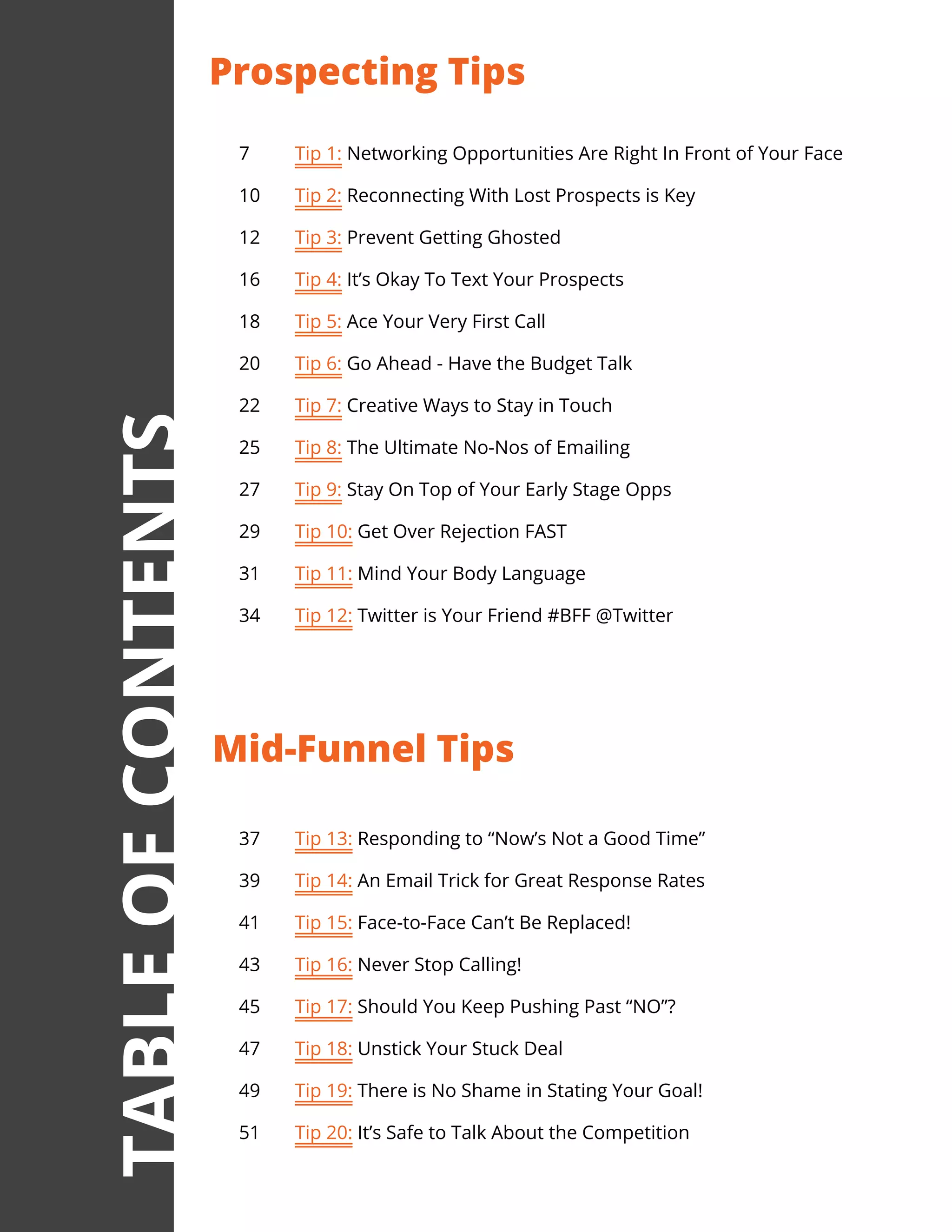 37	 Tip 13: Responding to “Now’s Not a Good Time”
39	 Tip 14: An Email Trick for Great Response Rates
41	 Tip 15: Face-to-Face Can’t Be Replaced!
43	 Tip 16: Never Stop Calling!
45	 Tip 17: Should You Keep Pushing Past “NO”?
47	 Tip 18: Unstick Your Stuck Deal
49	 Tip 19: There is No Shame in Stating Your Goal!
51	 Tip 20: It’s Safe to Talk About the Competition
7	 Tip 1: Networking Opportunities Are Right In Front of Your Face
10	 Tip 2: Reconnecting With Lost Prospects is Key
12	 Tip 3: Prevent Getting Ghosted
16	 Tip 4: It’s Okay To Text Your Prospects
18	 Tip 5: Ace Your Very First Call
20	 Tip 6: Go Ahead - Have the Budget Talk
22	 Tip 7: Creative Ways to Stay in Touch
25	 Tip 8: The Ultimate No-Nos of Emailing
27	 Tip 9: Stay On Top of Your Early Stage Opps
29	 Tip 10: Get Over Rejection FAST
31	 Tip 11: Mind Your Body Language
34	 Tip 12: Twitter is Your Friend #BFF @Twitter
Prospecting Tips
Mid-Funnel Tips
TABLEOFCONTENTS
 