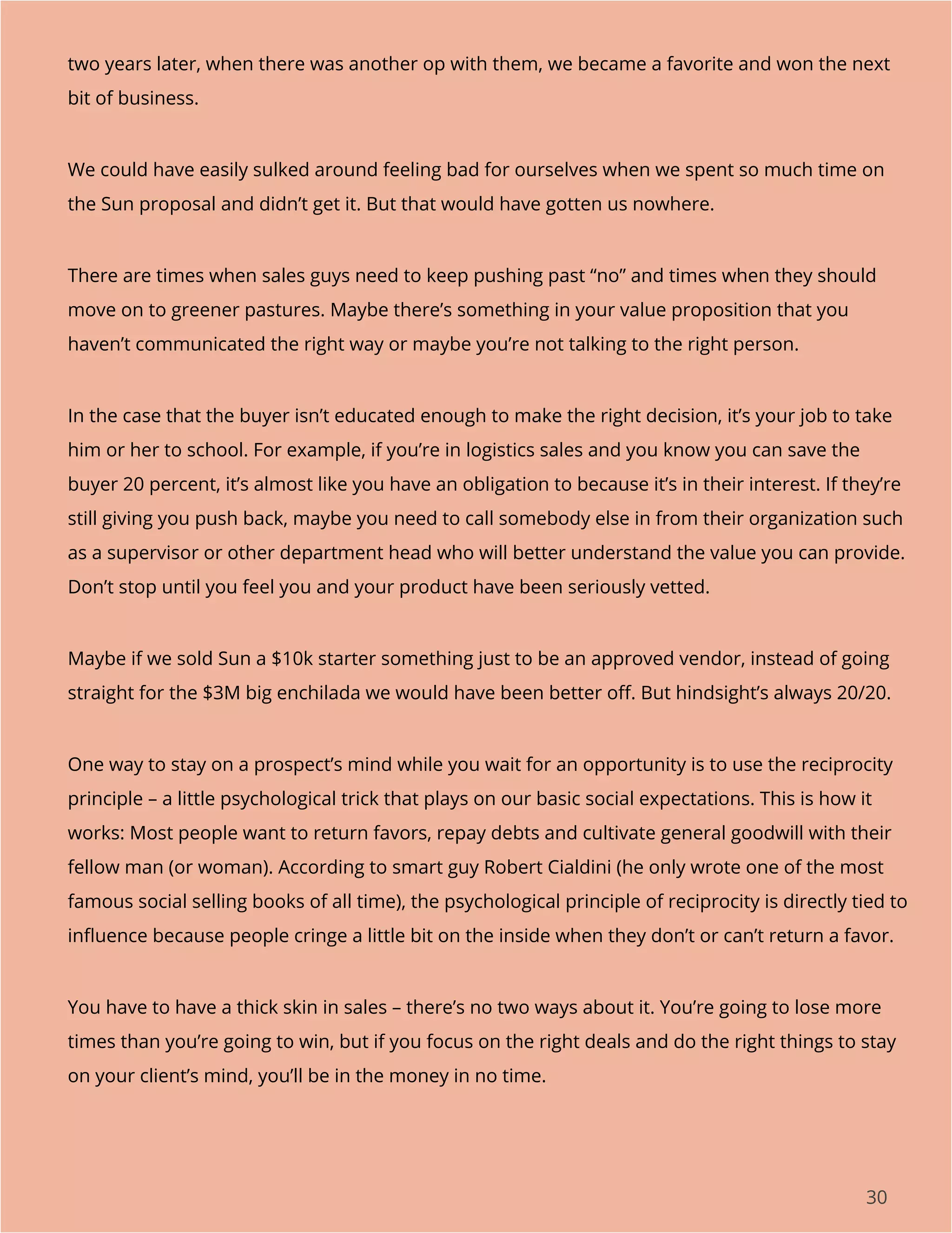 30
two years later, when there was another op with them, we became a favorite and won the next
bit of business.
We could have easily sulked around feeling bad for ourselves when we spent so much time on
the Sun proposal and didn’t get it. But that would have gotten us nowhere.
There are times when sales guys need to keep pushing past “no” and times when they should
move on to greener pastures. Maybe there’s something in your value proposition that you
haven’t communicated the right way or maybe you’re not talking to the right person.
In the case that the buyer isn’t educated enough to make the right decision, it’s your job to take
him or her to school. For example, if you’re in logistics sales and you know you can save the
buyer 20 percent, it’s almost like you have an obligation to because it’s in their interest. If they’re
still giving you push back, maybe you need to call somebody else in from their organization such
as a supervisor or other department head who will better understand the value you can provide.
Don’t stop until you feel you and your product have been seriously vetted.
Maybe if we sold Sun a $10k starter something just to be an approved vendor, instead of going
straight for the $3M big enchilada we would have been better off. But hindsight’s always 20/20.
One way to stay on a prospect’s mind while you wait for an opportunity is to use the reciprocity
principle – a little psychological trick that plays on our basic social expectations. This is how it
works: Most people want to return favors, repay debts and cultivate general goodwill with their
fellow man (or woman). According to smart guy Robert Cialdini (he only wrote one of the most
famous social selling books of all time), the psychological principle of reciprocity is directly tied to
influence because people cringe a little bit on the inside when they don’t or can’t return a favor.
You have to have a thick skin in sales – there’s no two ways about it. You’re going to lose more
times than you’re going to win, but if you focus on the right deals and do the right things to stay
on your client’s mind, you’ll be in the money in no time.
 