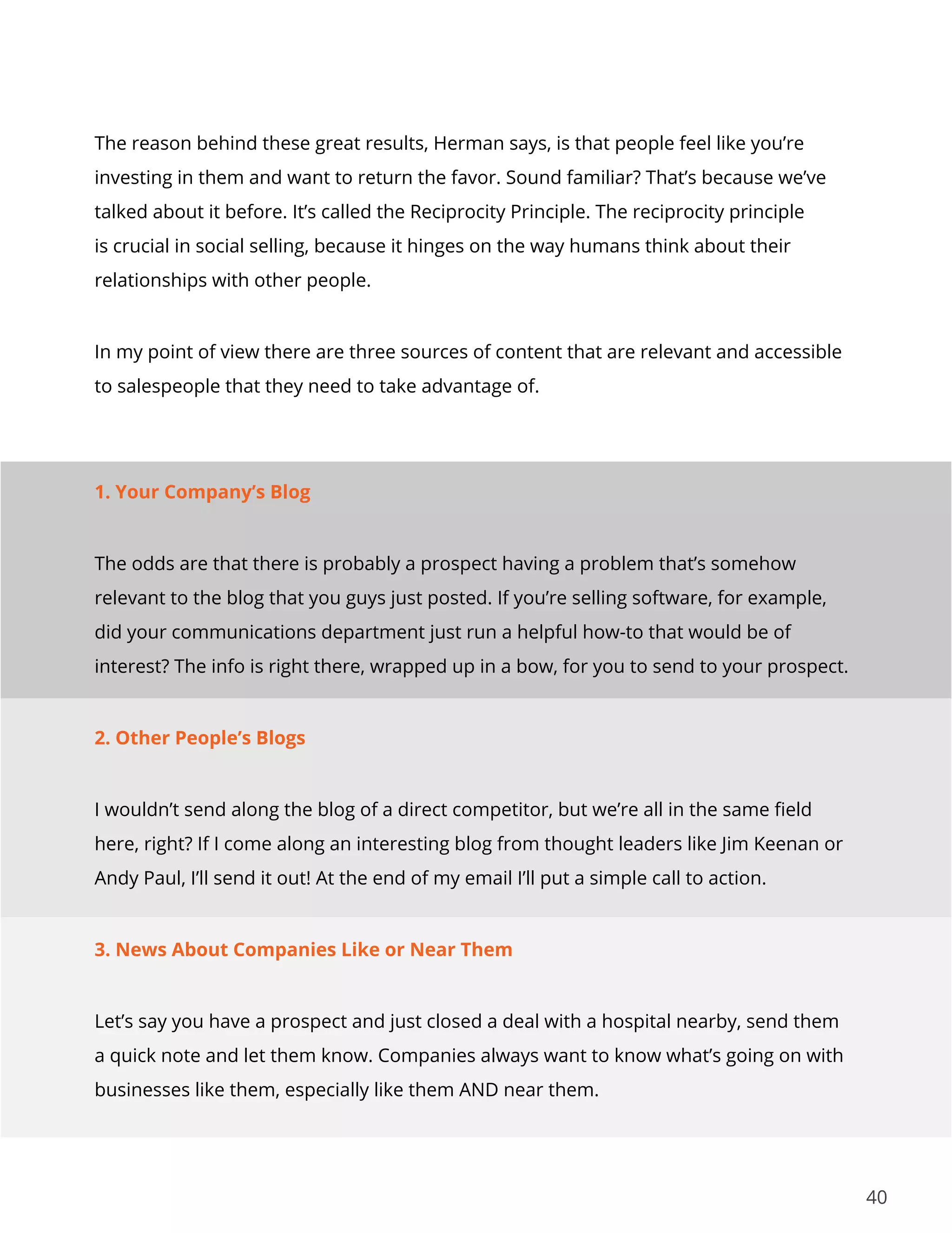 40
The reason behind these great results, Herman says, is that people feel like you’re
investing in them and want to return the favor. Sound familiar? That’s because we’ve
talked about it before. It’s called the Reciprocity Principle. The reciprocity principle
is crucial in social selling, because it hinges on the way humans think about their
relationships with other people.
In my point of view there are three sources of content that are relevant and accessible
to salespeople that they need to take advantage of.
1. Your Company’s Blog
The odds are that there is probably a prospect having a problem that’s somehow
relevant to the blog that you guys just posted. If you’re selling software, for example,
did your communications department just run a helpful how-to that would be of
interest? The info is right there, wrapped up in a bow, for you to send to your prospect.
2. Other People’s Blogs
I wouldn’t send along the blog of a direct competitor, but we’re all in the same field
here, right? If I come along an interesting blog from thought leaders like Jim Keenan or
Andy Paul, I’ll send it out! At the end of my email I’ll put a simple call to action.
3. News About Companies Like or Near Them
Let’s say you have a prospect and just closed a deal with a hospital nearby, send them
a quick note and let them know. Companies always want to know what’s going on with
businesses like them, especially like them AND near them.
 