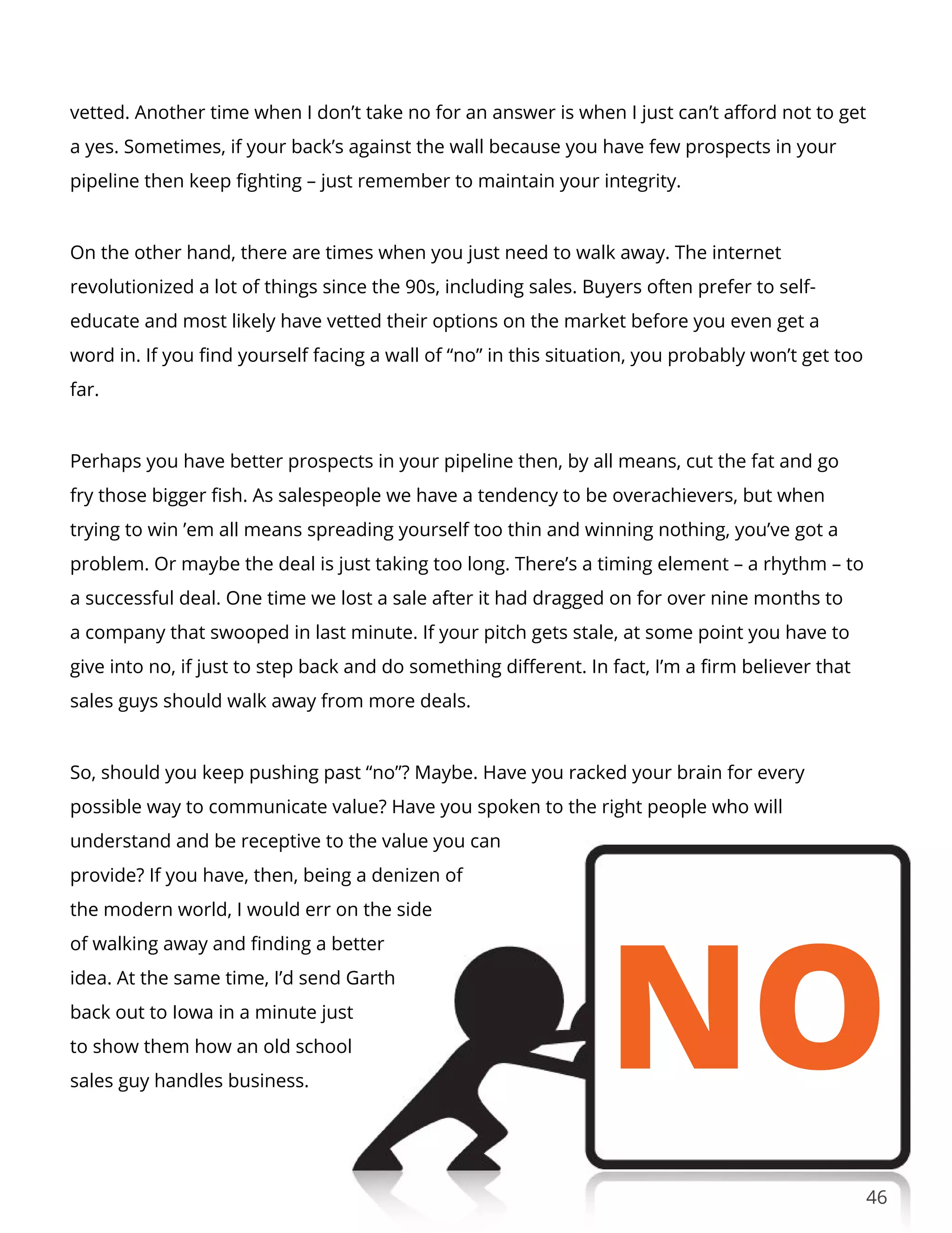 46
vetted. Another time when I don’t take no for an answer is when I just can’t afford not to get
a yes. Sometimes, if your back’s against the wall because you have few prospects in your
pipeline then keep fighting – just remember to maintain your integrity.
On the other hand, there are times when you just need to walk away. The internet
revolutionized a lot of things since the 90s, including sales. Buyers often prefer to self-
educate and most likely have vetted their options on the market before you even get a
word in. If you find yourself facing a wall of “no” in this situation, you probably won’t get too
far.
Perhaps you have better prospects in your pipeline then, by all means, cut the fat and go
fry those bigger fish. As salespeople we have a tendency to be overachievers, but when
trying to win ’em all means spreading yourself too thin and winning nothing, you’ve got a
problem. Or maybe the deal is just taking too long. There’s a timing element – a rhythm – to
a successful deal. One time we lost a sale after it had dragged on for over nine months to
a company that swooped in last minute. If your pitch gets stale, at some point you have to
give into no, if just to step back and do something different. In fact, I’m a firm believer that
sales guys should walk away from more deals.
So, should you keep pushing past “no”? Maybe. Have you racked your brain for every
possible way to communicate value? Have you spoken to the right people who will
understand and be receptive to the value you can
provide? If you have, then, being a denizen of
the modern world, I would err on the side
of walking away and finding a better
idea. At the same time, I’d send Garth
back out to Iowa in a minute just
to show them how an old school
sales guy handles business.
 