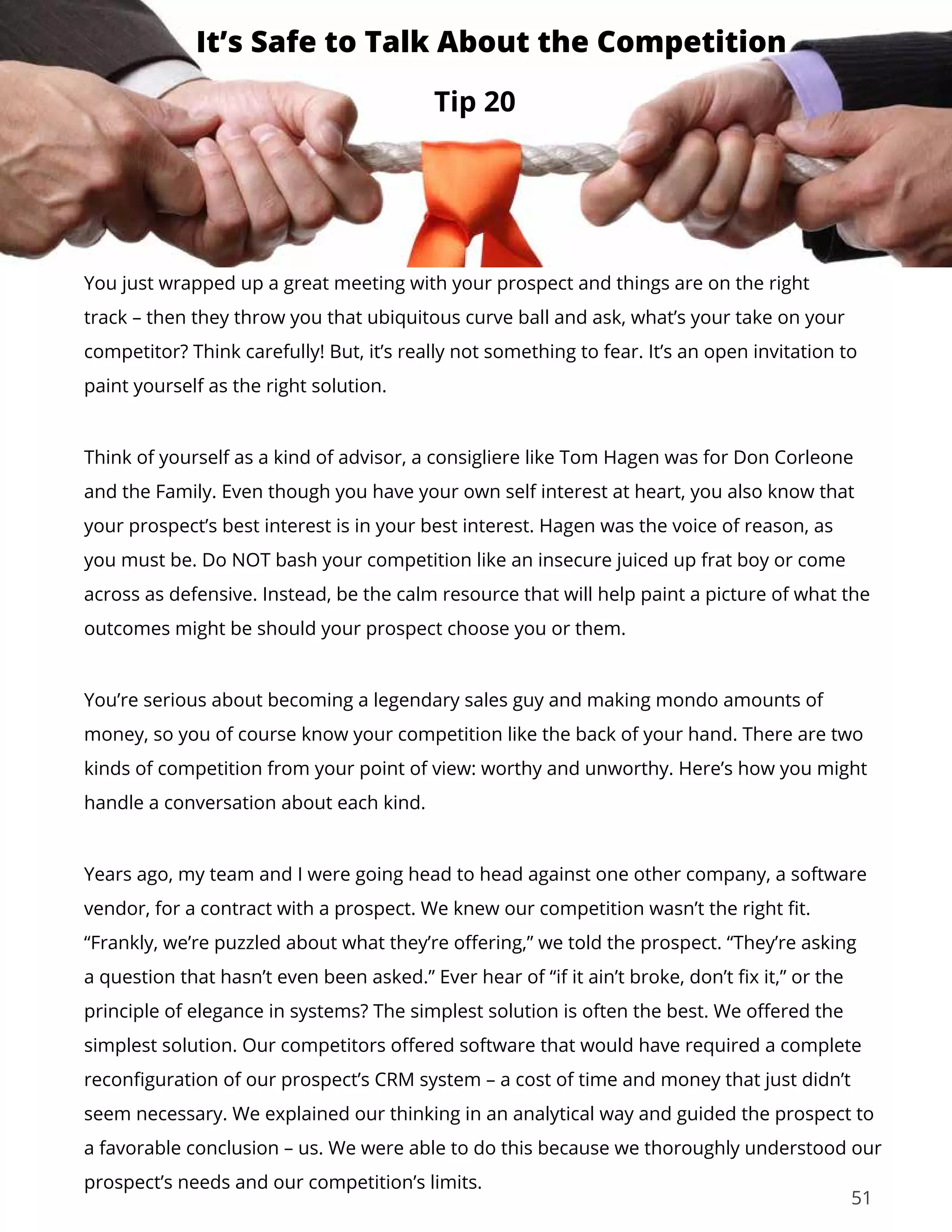 51
You just wrapped up a great meeting with your prospect and things are on the right
track – then they throw you that ubiquitous curve ball and ask, what’s your take on your
competitor? Think carefully! But, it’s really not something to fear. It’s an open invitation to
paint yourself as the right solution.
Think of yourself as a kind of advisor, a consigliere like Tom Hagen was for Don Corleone
and the Family. Even though you have your own self interest at heart, you also know that
your prospect’s best interest is in your best interest. Hagen was the voice of reason, as
you must be. Do NOT bash your competition like an insecure juiced up frat boy or come
across as defensive. Instead, be the calm resource that will help paint a picture of what the
outcomes might be should your prospect choose you or them.
You’re serious about becoming a legendary sales guy and making mondo amounts of
money, so you of course know your competition like the back of your hand. There are two
kinds of competition from your point of view: worthy and unworthy. Here’s how you might
handle a conversation about each kind.
Years ago, my team and I were going head to head against one other company, a software
vendor, for a contract with a prospect. We knew our competition wasn’t the right fit.
“Frankly, we’re puzzled about what they’re offering,” we told the prospect. “They’re asking
a question that hasn’t even been asked.” Ever hear of “if it ain’t broke, don’t fix it,” or the
principle of elegance in systems? The simplest solution is often the best. We offered the
simplest solution. Our competitors offered software that would have required a complete
reconfiguration of our prospect’s CRM system – a cost of time and money that just didn’t
seem necessary. We explained our thinking in an analytical way and guided the prospect to
a favorable conclusion – us. We were able to do this because we thoroughly understood our
prospect’s needs and our competition’s limits.
Tip 20
It’s Safe to Talk About the Competition
 