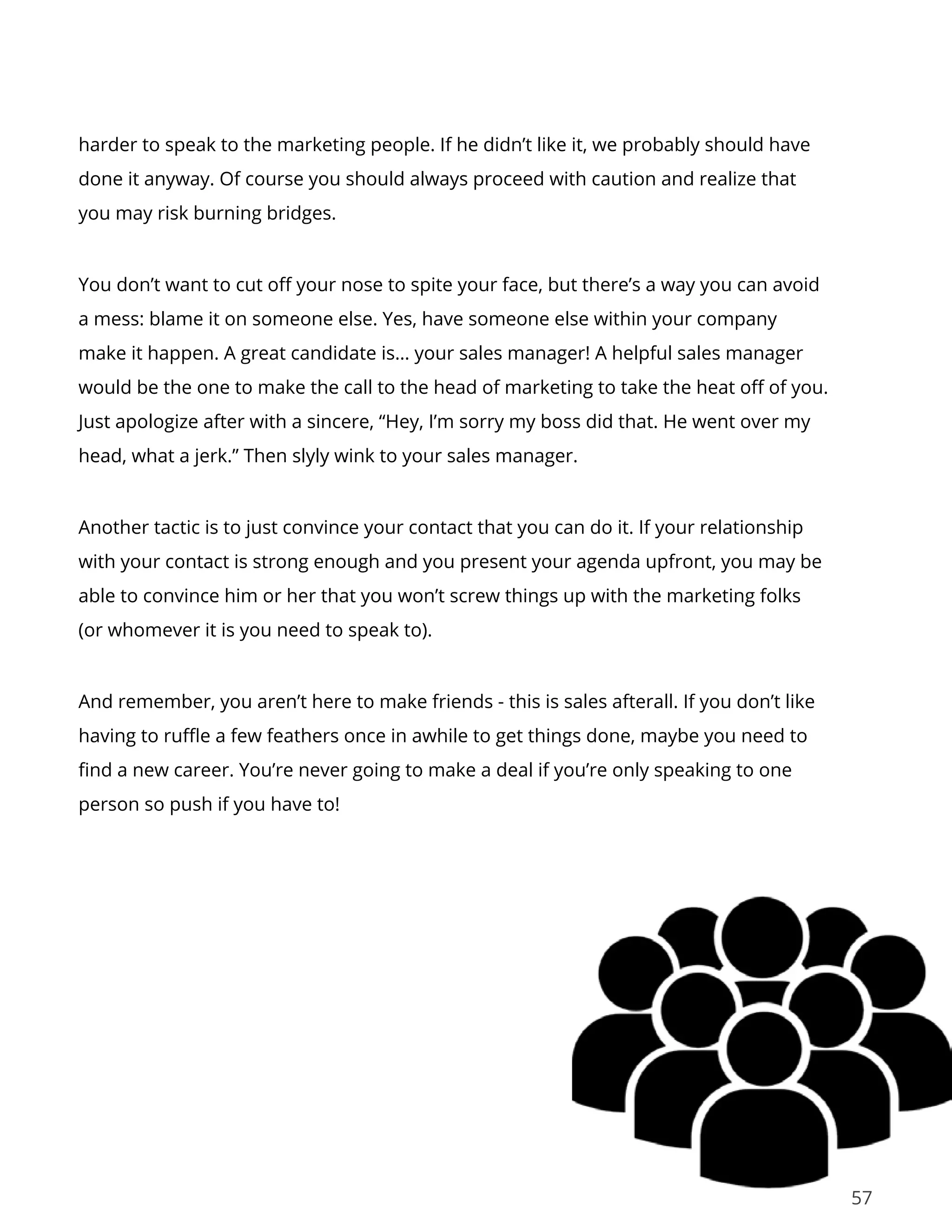 57
harder to speak to the marketing people. If he didn’t like it, we probably should have
done it anyway. Of course you should always proceed with caution and realize that
you may risk burning bridges.
You don’t want to cut off your nose to spite your face, but there’s a way you can avoid
a mess: blame it on someone else. Yes, have someone else within your company
make it happen. A great candidate is… your sales manager! A helpful sales manager
would be the one to make the call to the head of marketing to take the heat off of you.
Just apologize after with a sincere, “Hey, I’m sorry my boss did that. He went over my
head, what a jerk.” Then slyly wink to your sales manager.
Another tactic is to just convince your contact that you can do it. If your relationship
with your contact is strong enough and you present your agenda upfront, you may be
able to convince him or her that you won’t screw things up with the marketing folks
(or whomever it is you need to speak to).
And remember, you aren’t here to make friends - this is sales afterall. If you don’t like
having to ruffle a few feathers once in awhile to get things done, maybe you need to
find a new career. You’re never going to make a deal if you’re only speaking to one
person so push if you have to!
 