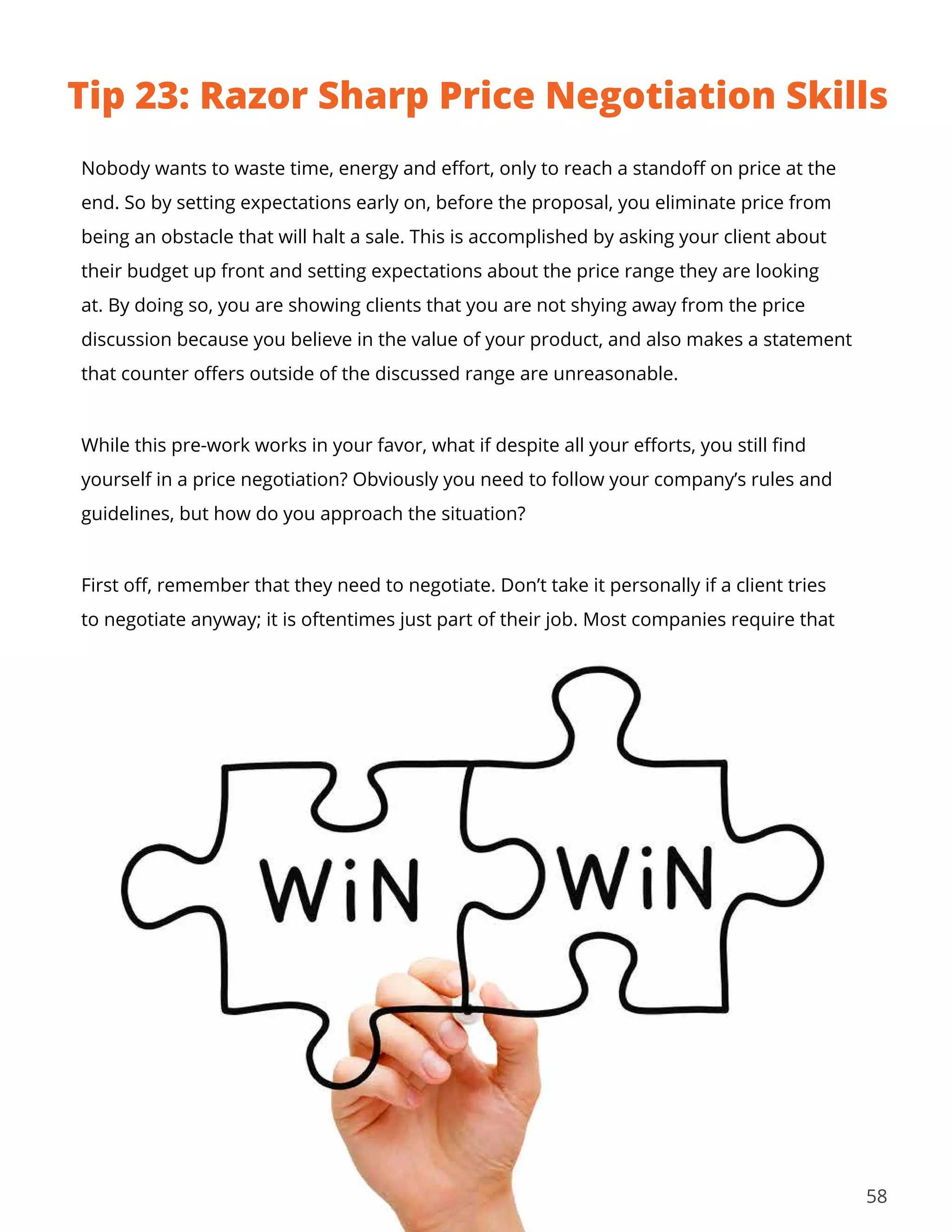 58
Nobody wants to waste time, energy and effort, only to reach a standoff on price at the
end. So by setting expectations early on, before the proposal, you eliminate price from
being an obstacle that will halt a sale. This is accomplished by asking your client about
their budget up front and setting expectations about the price range they are looking
at. By doing so, you are showing clients that you are not shying away from the price
discussion because you believe in the value of your product, and also makes a statement
that counter offers outside of the discussed range are unreasonable.
While this pre-work works in your favor, what if despite all your efforts, you still find
yourself in a price negotiation? Obviously you need to follow your company’s rules and
guidelines, but how do you approach the situation?
First off, remember that they need to negotiate. Don’t take it personally if a client tries
to negotiate anyway; it is oftentimes just part of their job. Most companies require that
Tip 23: Razor Sharp Price Negotiation Skills
 