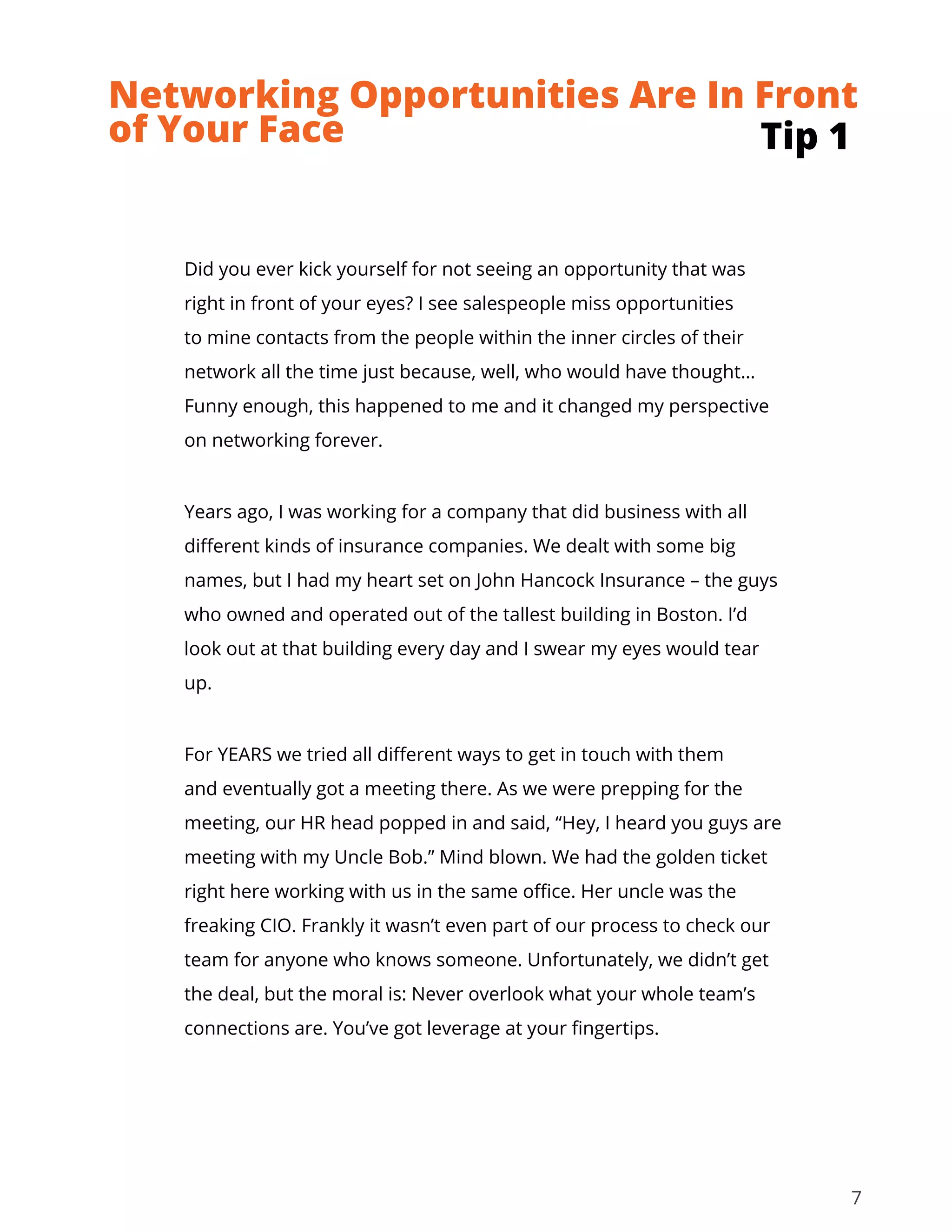 7
Did you ever kick yourself for not seeing an opportunity that was
right in front of your eyes? I see salespeople miss opportunities
to mine contacts from the people within the inner circles of their
network all the time just because, well, who would have thought…
Funny enough, this happened to me and it changed my perspective
on networking forever.
Years ago, I was working for a company that did business with all
different kinds of insurance companies. We dealt with some big
names, but I had my heart set on John Hancock Insurance – the guys
who owned and operated out of the tallest building in Boston. I’d
look out at that building every day and I swear my eyes would tear
up.
For YEARS we tried all different ways to get in touch with them
and eventually got a meeting there. As we were prepping for the
meeting, our HR head popped in and said, “Hey, I heard you guys are
meeting with my Uncle Bob.” Mind blown. We had the golden ticket
right here working with us in the same office. Her uncle was the
freaking CIO. Frankly it wasn’t even part of our process to check our
team for anyone who knows someone. Unfortunately, we didn’t get
the deal, but the moral is: Never overlook what your whole team’s
connections are. You’ve got leverage at your fingertips.
Tip 1
Networking Opportunities Are In Front
of Your Face
 