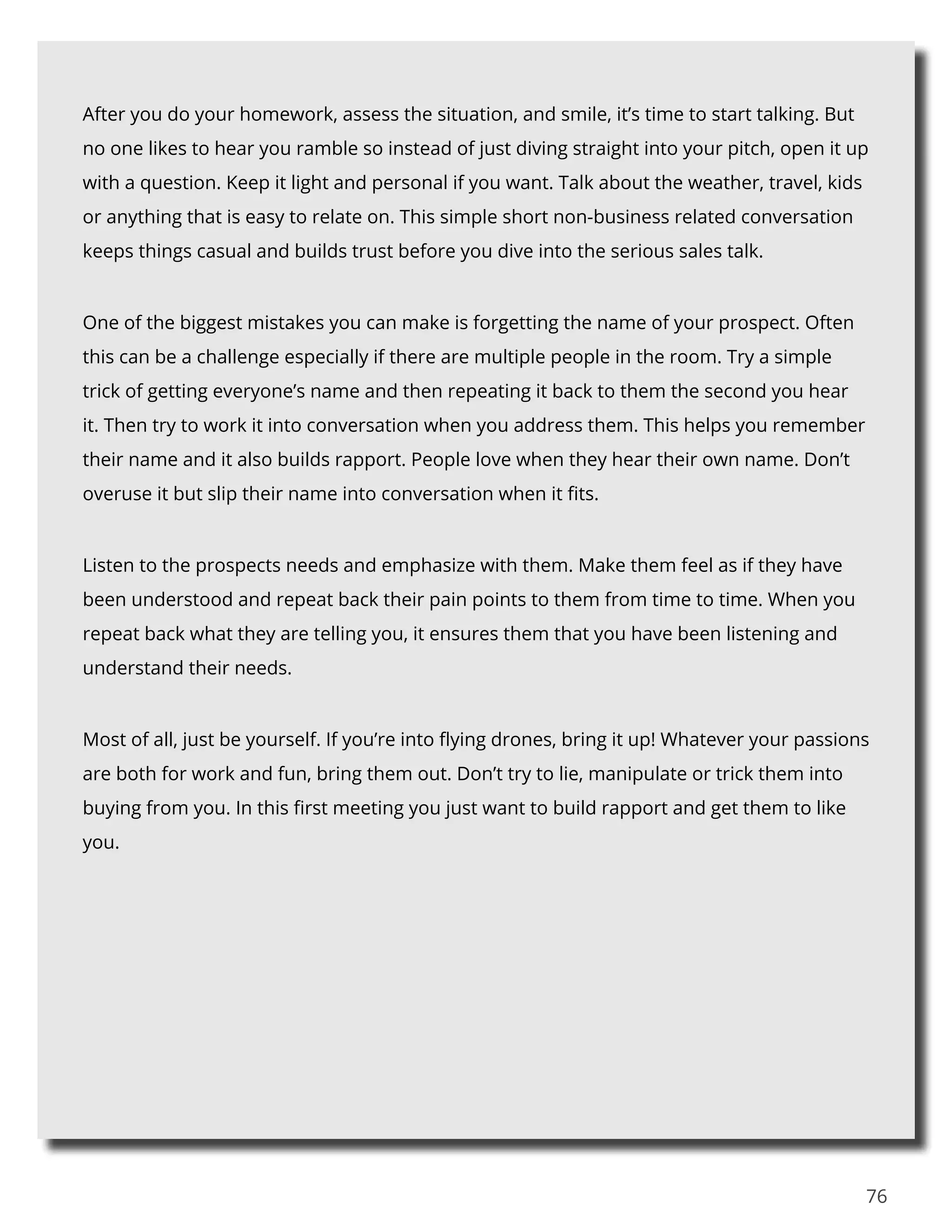 76
After you do your homework, assess the situation, and smile, it’s time to start talking. But
no one likes to hear you ramble so instead of just diving straight into your pitch, open it up
with a question. Keep it light and personal if you want. Talk about the weather, travel, kids
or anything that is easy to relate on. This simple short non-business related conversation
keeps things casual and builds trust before you dive into the serious sales talk.
One of the biggest mistakes you can make is forgetting the name of your prospect. Often
this can be a challenge especially if there are multiple people in the room. Try a simple
trick of getting everyone’s name and then repeating it back to them the second you hear
it. Then try to work it into conversation when you address them. This helps you remember
their name and it also builds rapport. People love when they hear their own name. Don’t
overuse it but slip their name into conversation when it fits.
Listen to the prospects needs and emphasize with them. Make them feel as if they have
been understood and repeat back their pain points to them from time to time. When you
repeat back what they are telling you, it ensures them that you have been listening and
understand their needs.
Most of all, just be yourself. If you’re into flying drones, bring it up! Whatever your passions
are both for work and fun, bring them out. Don’t try to lie, manipulate or trick them into
buying from you. In this first meeting you just want to build rapport and get them to like
you.
 