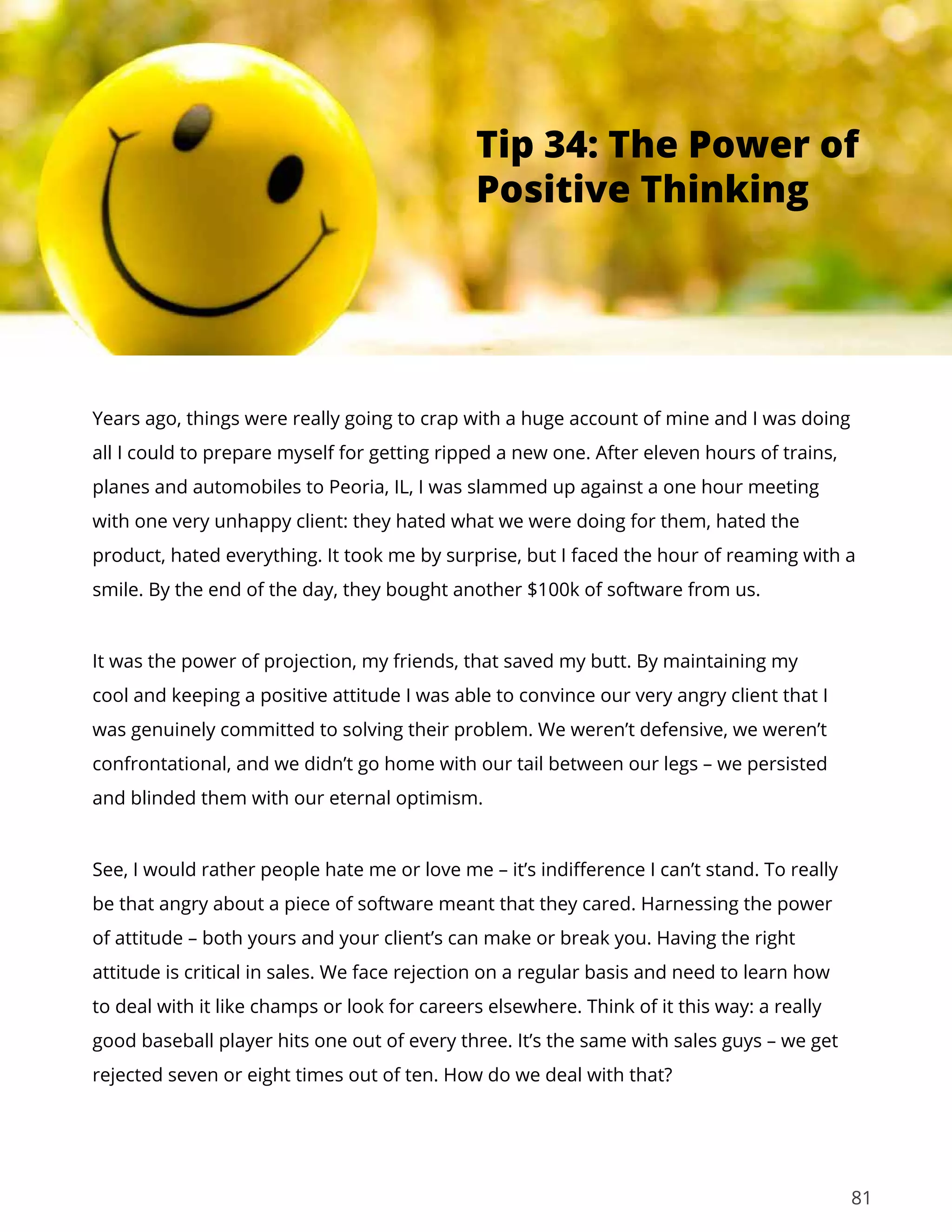 81
Years ago, things were really going to crap with a huge account of mine and I was doing
all I could to prepare myself for getting ripped a new one. After eleven hours of trains,
planes and automobiles to Peoria, IL, I was slammed up against a one hour meeting
with one very unhappy client: they hated what we were doing for them, hated the
product, hated everything. It took me by surprise, but I faced the hour of reaming with a
smile. By the end of the day, they bought another $100k of software from us.
It was the power of projection, my friends, that saved my butt. By maintaining my
cool and keeping a positive attitude I was able to convince our very angry client that I
was genuinely committed to solving their problem. We weren’t defensive, we weren’t
confrontational, and we didn’t go home with our tail between our legs – we persisted
and blinded them with our eternal optimism.
See, I would rather people hate me or love me – it’s indifference I can’t stand. To really
be that angry about a piece of software meant that they cared. Harnessing the power
of attitude – both yours and your client’s can make or break you. Having the right
attitude is critical in sales. We face rejection on a regular basis and need to learn how
to deal with it like champs or look for careers elsewhere. Think of it this way: a really
good baseball player hits one out of every three. It’s the same with sales guys – we get
rejected seven or eight times out of ten. How do we deal with that?
Tip 34: The Power of
Positive Thinking
 