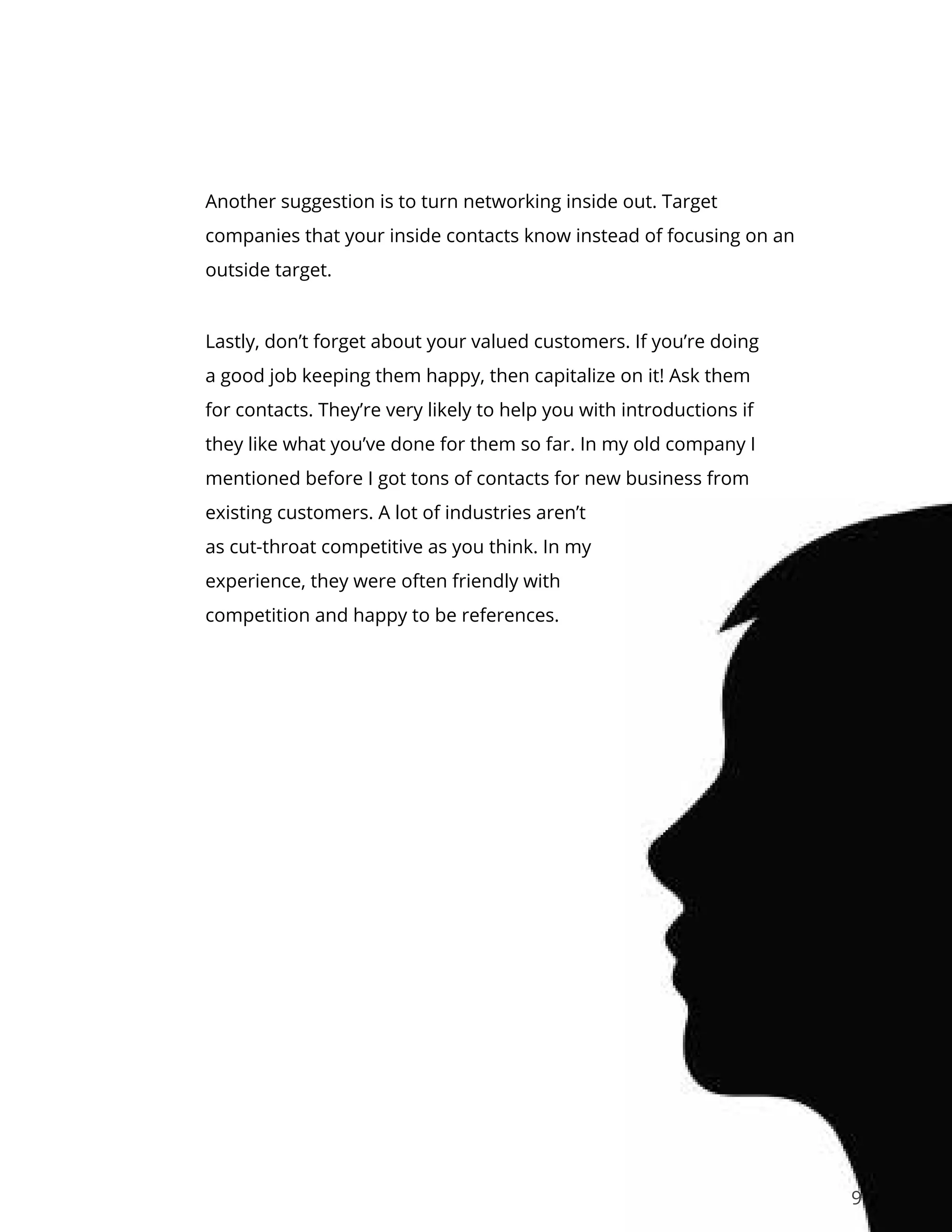 9
Another suggestion is to turn networking inside out. Target
companies that your inside contacts know instead of focusing on an
outside target.
Lastly, don’t forget about your valued customers. If you’re doing
a good job keeping them happy, then capitalize on it! Ask them
for contacts. They’re very likely to help you with introductions if
they like what you’ve done for them so far. In my old company I
mentioned before I got tons of contacts for new business from
existing customers. A lot of industries aren’t
as cut-throat competitive as you think. In my
experience, they were often friendly with
competition and happy to be references.
 
