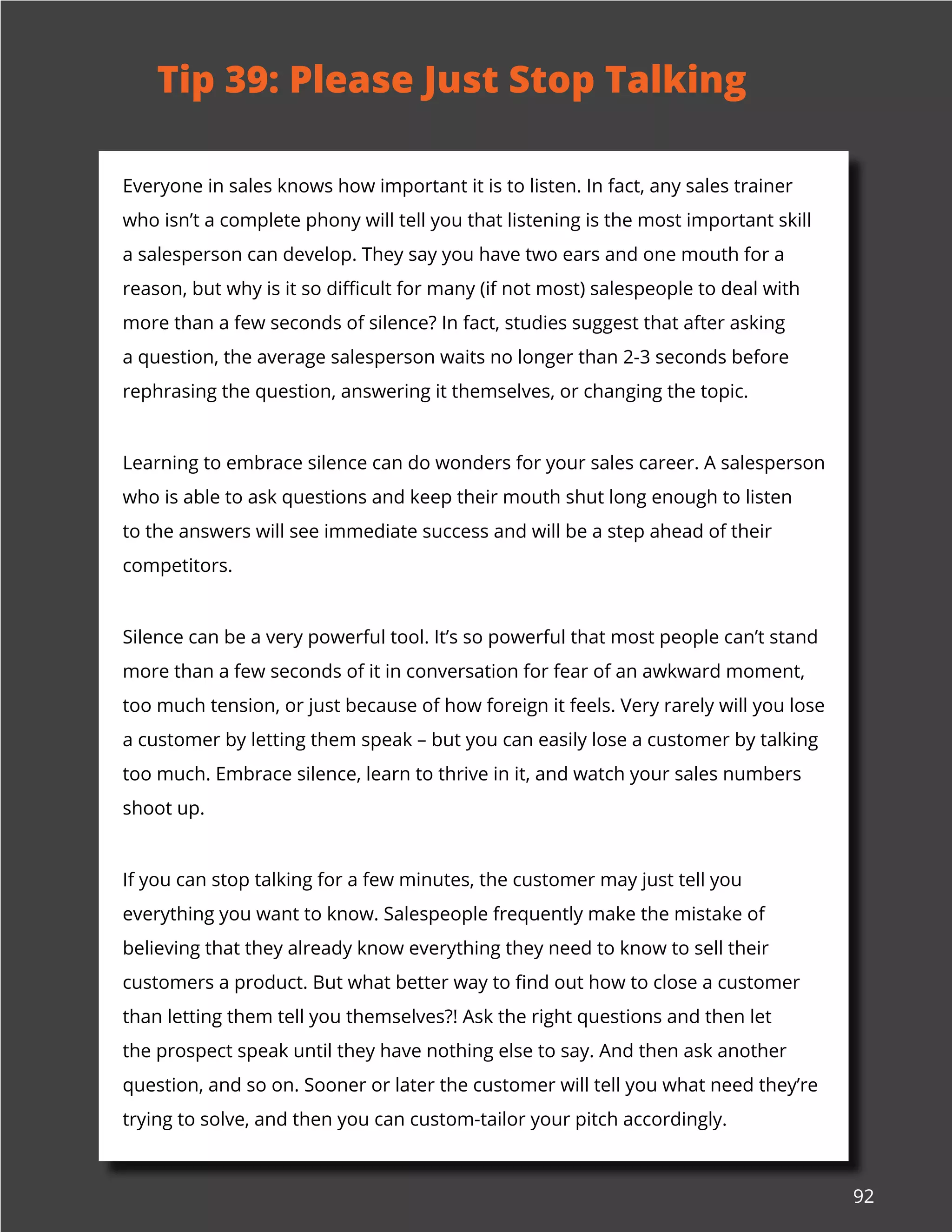 92
Everyone in sales knows how important it is to listen. In fact, any sales trainer
who isn’t a complete phony will tell you that listening is the most important skill
a salesperson can develop. They say you have two ears and one mouth for a
reason, but why is it so difficult for many (if not most) salespeople to deal with
more than a few seconds of silence? In fact, studies suggest that after asking
a question, the average salesperson waits no longer than 2-3 seconds before
rephrasing the question, answering it themselves, or changing the topic.
Learning to embrace silence can do wonders for your sales career. A salesperson
who is able to ask questions and keep their mouth shut long enough to listen
to the answers will see immediate success and will be a step ahead of their
competitors.
Silence can be a very powerful tool. It’s so powerful that most people can’t stand
more than a few seconds of it in conversation for fear of an awkward moment,
too much tension, or just because of how foreign it feels. Very rarely will you lose
a customer by letting them speak – but you can easily lose a customer by talking
too much. Embrace silence, learn to thrive in it, and watch your sales numbers
shoot up.
If you can stop talking for a few minutes, the customer may just tell you
everything you want to know. Salespeople frequently make the mistake of
believing that they already know everything they need to know to sell their
customers a product. But what better way to find out how to close a customer
than letting them tell you themselves?! Ask the right questions and then let
the prospect speak until they have nothing else to say. And then ask another
question, and so on. Sooner or later the customer will tell you what need they’re
trying to solve, and then you can custom-tailor your pitch accordingly.
Tip 39: Please Just Stop Talking
 