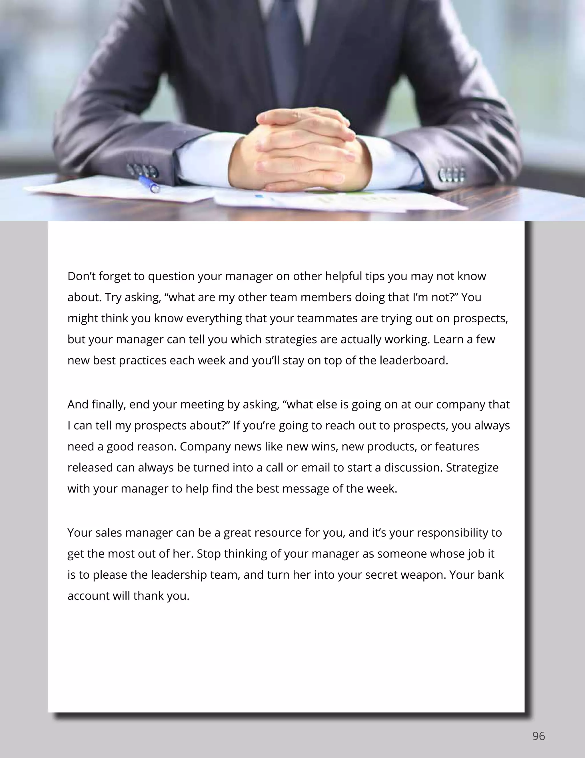 96
Don’t forget to question your manager on other helpful tips you may not know
about. Try asking, “what are my other team members doing that I’m not?” You
might think you know everything that your teammates are trying out on prospects,
but your manager can tell you which strategies are actually working. Learn a few
new best practices each week and you’ll stay on top of the leaderboard.
And finally, end your meeting by asking, “what else is going on at our company that
I can tell my prospects about?” If you’re going to reach out to prospects, you always
need a good reason. Company news like new wins, new products, or features
released can always be turned into a call or email to start a discussion. Strategize
with your manager to help find the best message of the week.
Your sales manager can be a great resource for you, and it’s your responsibility to
get the most out of her. Stop thinking of your manager as someone whose job it
is to please the leadership team, and turn her into your secret weapon. Your bank
account will thank you.
 