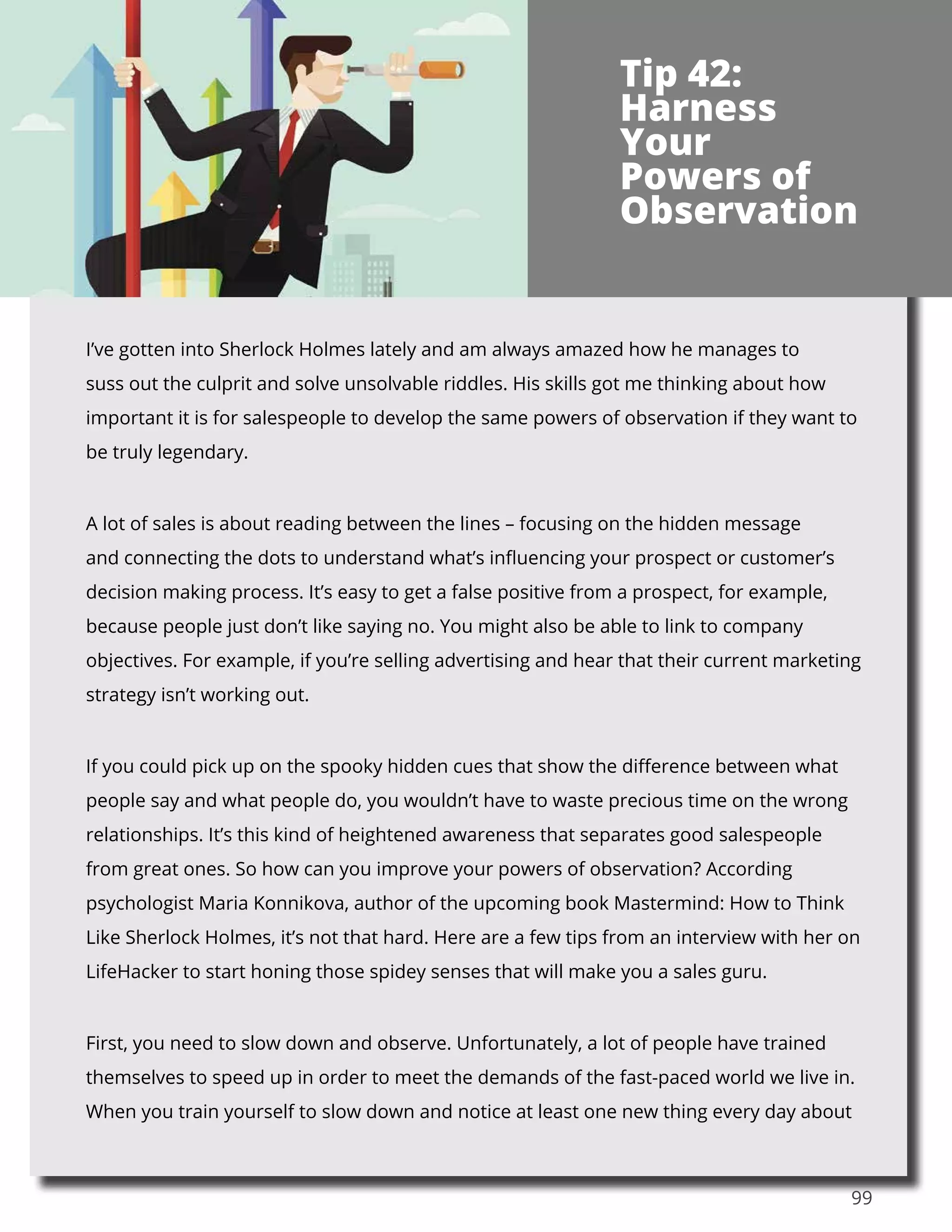 99
I’ve gotten into Sherlock Holmes lately and am always amazed how he manages to
suss out the culprit and solve unsolvable riddles. His skills got me thinking about how
important it is for salespeople to develop the same powers of observation if they want to
be truly legendary.
A lot of sales is about reading between the lines – focusing on the hidden message
and connecting the dots to understand what’s influencing your prospect or customer’s
decision making process. It’s easy to get a false positive from a prospect, for example,
because people just don’t like saying no. You might also be able to link to company
objectives. For example, if you’re selling advertising and hear that their current marketing
strategy isn’t working out.
If you could pick up on the spooky hidden cues that show the difference between what
people say and what people do, you wouldn’t have to waste precious time on the wrong
relationships. It’s this kind of heightened awareness that separates good salespeople
from great ones. So how can you improve your powers of observation? According
psychologist Maria Konnikova, author of the upcoming book Mastermind: How to Think
Like Sherlock Holmes, it’s not that hard. Here are a few tips from an interview with her on
LifeHacker to start honing those spidey senses that will make you a sales guru.
First, you need to slow down and observe. Unfortunately, a lot of people have trained
themselves to speed up in order to meet the demands of the fast-paced world we live in.
When you train yourself to slow down and notice at least one new thing every day about
Tip 42:
Harness
Your
Powers of
Observation
 
