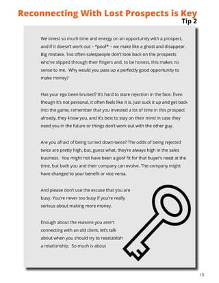 10
We invest so much time and energy on an opportunity with a prospect,
and if it doesn’t work out – *poof* – we make like a ghost and disappear.
Big mistake. Too often salespeople don’t look back on the prospects
who’ve slipped through their fingers and, to be honest, this makes no
sense to me. Why would you pass up a perfectly good opportunity to
make money?
Has your ego been bruised? It’s hard to stare rejection in the face. Even
though it’s not personal, it often feels like it is. Just suck it up and get back
into the game, remember that you invested a lot of time in this prospect
already, they know you, and it’s best to stay on their mind in case they
need you in the future or things don’t work out with the other guy.
Are you afraid of being turned down twice? The odds of being rejected
twice are pretty high, but, guess what, they’re always high in the sales
business. You might not have been a goof fit for that buyer’s need at the
time, but both you and their company can evolve. The company might
have changed to your benefit or vice versa.
And please don’t use the excuse that you are
busy. You’re never too busy if you’re really
serious about making more money.
Enough about the reasons you aren’t
connecting with an old client, let’s talk
about when you should try to reestablish
a relationship. So much is about
Tip 2
Reconnecting With Lost Prospects is Key
 