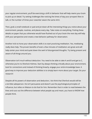 100
your regular environment, you’ll be exercising a shift in behavior that will help rewire your brain
to pick up on detail. Try setting challenges like noticing the times of day your prospect likes to
talk, or the number of times your coworker wears the same shirt.
Then, grab a small notebook or pad and jot down all the interesting things you notice about your
environment, people, routines, and places every day. Take notes on everything. Putting these
details on paper that you otherwise would have flushed out of your brain the next day will help
shift your perspective and create a new behavior pathway for observation.
Another trick to hone your observation skills is to start practicing meditation. Yes, meditating
really does help. The proven benefits of even a few minutes of meditation are great and will
help center your mind and quiet down the swirl of disorganized thoughts. Try being present and
aware of all things around you.
Observation isn’t much without deduction. You need to be able to take A and B and get to C,
otherwise you’re no Sherlock Holmes. Start by always thinking critically about your environment,
look for connections and instead of thinking linearly, engage your entire knowledge base. A
good way to improve your deduction abilities is to simply learn more about your target. Do your
research!
Despite all his powers of observation and deduction, I do think that Sherlock would still be
a terrible salesperson. He isn’t persuasive and doesn’t use the psychological principles of
influence, but relies on Watson to do that for him. Remember that in order to read between the
lines and suss out the difference between what people say and mean, you have to KNOW how
people think.
 