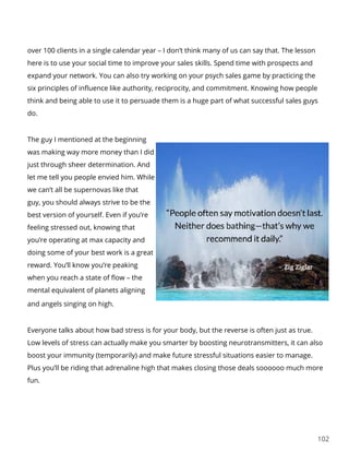 102
over 100 clients in a single calendar year – I don’t think many of us can say that. The lesson
here is to use your social time to improve your sales skills. Spend time with prospects and
expand your network. You can also try working on your psych sales game by practicing the
six principles of influence like authority, reciprocity, and commitment. Knowing how people
think and being able to use it to persuade them is a huge part of what successful sales guys
do.
The guy I mentioned at the beginning
was making way more money than I did
just through sheer determination. And
let me tell you people envied him. While
we can’t all be supernovas like that
guy, you should always strive to be the
best version of yourself. Even if you’re
feeling stressed out, knowing that
you’re operating at max capacity and
doing some of your best work is a great
reward. You’ll know you’re peaking
when you reach a state of flow – the
mental equivalent of planets aligning
and angels singing on high.
Everyone talks about how bad stress is for your body, but the reverse is often just as true.
Low levels of stress can actually make you smarter by boosting neurotransmitters, it can also
boost your immunity (temporarily) and make future stressful situations easier to manage.
Plus you’ll be riding that adrenaline high that makes closing those deals soooooo much more
fun.
 
