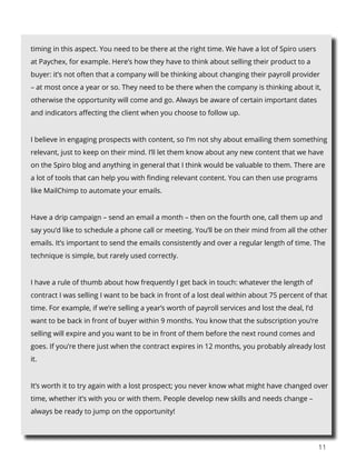11
timing in this aspect. You need to be there at the right time. We have a lot of Spiro users
at Paychex, for example. Here’s how they have to think about selling their product to a
buyer: it’s not often that a company will be thinking about changing their payroll provider
– at most once a year or so. They need to be there when the company is thinking about it,
otherwise the opportunity will come and go. Always be aware of certain important dates
and indicators affecting the client when you choose to follow up.
I believe in engaging prospects with content, so I’m not shy about emailing them something
relevant, just to keep on their mind. I’ll let them know about any new content that we have
on the Spiro blog and anything in general that I think would be valuable to them. There are
a lot of tools that can help you with finding relevant content. You can then use programs
like MailChimp to automate your emails.
Have a drip campaign – send an email a month – then on the fourth one, call them up and
say you’d like to schedule a phone call or meeting. You’ll be on their mind from all the other
emails. It’s important to send the emails consistently and over a regular length of time. The
technique is simple, but rarely used correctly.
I have a rule of thumb about how frequently I get back in touch: whatever the length of
contract I was selling I want to be back in front of a lost deal within about 75 percent of that
time. For example, if we’re selling a year’s worth of payroll services and lost the deal, I’d
want to be back in front of buyer within 9 months. You know that the subscription you’re
selling will expire and you want to be in front of them before the next round comes and
goes. If you’re there just when the contract expires in 12 months, you probably already lost
it.
It’s worth it to try again with a lost prospect; you never know what might have changed over
time, whether it’s with you or with them. People develop new skills and needs change –
always be ready to jump on the opportunity!
 