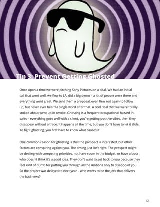 12
Once upon a time we were pitching Sony Pictures on a deal. We had an initial
call that went well, we flew to LA, did a big demo – a lot of people were there and
everything went great. We sent them a proposal, even flew out again to follow
up, but never ever heard a single word after that. A cool deal that we were totally
stoked about went up in smoke. Ghosting is a frequent occupational hazard in
sales – everything goes well with a client, you’re getting positive vibes, then they
disappear without a trace. It happens all the time, but you don’t have to let it slide.
To fight ghosting, you first have to know what causes it.
One common reason for ghosting is that the prospect is interested, but other
factors are conspiring against you. The timing just isn’t right. The prospect might
be dealing with competing priorities, not have room in the budget, or have a boss
who doesn’t think it’s a good idea. They don’t want to get back to you because they
feel kind of dumb for putting you through all the motions only to disappoint you.
So the project was delayed to next year – who wants to be the jerk that delivers
the bad news?
Tip 3: Prevent Getting Ghosted
 