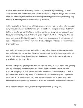 13
Another explanation for a vanishing client is that maybe what you’re selling just doesn’t
work for them. This could arise if your salesmanship was so on point that you sold them on
YOU, but, when they took a look at it after being dazzled by your brilliant personality, they
realized that they’d gotten in farther than they meant to.
A third possibility is that they are talking to another vendor. I worked with a sales manager
early in my career who would often interpret silence from a prospect as a sign that they’re
talking to another vendor. He figured that they don’t want to say yes, but also don’t want
to say no until they figure out whether they’re doing a deal with the other party. This is a
somewhat paranoid, but justified, point of view from a sales guy and I think a somewhat
reasonable rationale from the buyer. They don’t want to piss off the other vendor in case
they need them.
And lastly, perhaps you messed up terribly during a sales meeting, and the avoidance is
very deliberate. Did you mention the wrong company, mention that you were working with
one of their competitors? Salespeople can get wrapped up in a blame game, obsessing
over what they might have done.
But don’t take ghosting laying down. You can try a few things to stop a buyer from ghosting
you. My philosophy is I’d rather get a “no” from a buyer than radio silence, because
there are many ways to push past no. I don’t let them slink off because I expect a level of
professionalism. We’re doing things in an above-board and honest way and I expect the
same back. It’s a moral issue for me, but I have to remember not to take it personally.
Often a prospect might simply be afraid of a bad reaction from a disappointed salesperson.
Here are some effective ways you can stop a prospect from ghosting you.
 