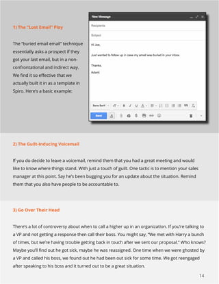 14
1) The “Lost Email” Ploy
The “buried email email” technique
essentially asks a prospect if they
got your last email, but in a non-
confrontational and indirect way.
We find it so effective that we
actually built it in as a template in
Spiro. Here’s a basic example:
2) The Guilt-Inducing Voicemail
If you do decide to leave a voicemail, remind them that you had a great meeting and would
like to know where things stand. With just a touch of guilt. One tactic is to mention your sales
manager at this point. Say he’s been bugging you for an update about the situation. Remind
them that you also have people to be accountable to.
3) Go Over Their Head
There’s a lot of controversy about when to call a higher up in an organization. If you’re talking to
a VP and not getting a response then call their boss. You might say, “We met with Harry a bunch
of times, but we’re having trouble getting back in touch after we sent our proposal.” Who knows?
Maybe you’ll find out he got sick, maybe he was reassigned. One time when we were ghosted by
a VP and called his boss, we found out he had been out sick for some time. We got reengaged
after speaking to his boss and it turned out to be a great situation.
 