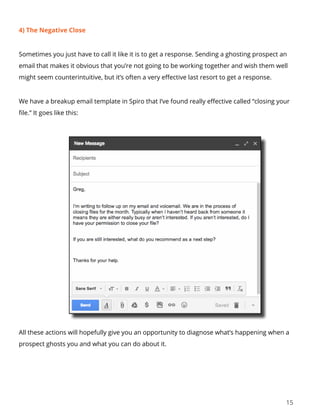15
4) The Negative Close
Sometimes you just have to call it like it is to get a response. Sending a ghosting prospect an
email that makes it obvious that you’re not going to be working together and wish them well
might seem counterintuitive, but it’s often a very effective last resort to get a response.
We have a breakup email template in Spiro that I’ve found really effective called “closing your
file.” It goes like this:
All these actions will hopefully give you an opportunity to diagnose what’s happening when a
prospect ghosts you and what you can do about it.
 