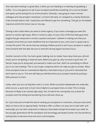 17
One case when texting is a great idea, is when you are heading to a meeting and grabbing a
coffee - it is a nice gesture to ask if your prospect would like something. It’s a nice ice breaker
and opens up the texting line of communication. Recently, I was going to meet a former
colleague and new prospect named Joe. I arrived a bit early, so I stopped at a nearby Starbucks.
A few minutes before I left, I texted Joe and offered to get him something. That got an immediate
response and let him know I was on my way.
Texting is also useful when you want to show urgency. If you have a message you want the
person to receive right away. When it comes to sales, it’s just a fact of life that sales guys have
targets that get measured in months, quarters and years. I believe in making sure that your
prospects know that you have deadlines that are important to you, and a text is a great way to
convey this point! This can be done by sending a follow up text to ask if your prospect is ready to
move forward with the deal. Be sure to send this during regular business hours.
Another scenario is this: You had a great meeting, but no matter how many times you call and
email, you’re not getting a response back. Before you give up, why not send a quick text, “Hi
Denise, hope you’re doing well. Just wanted to make sure that I didn’t do something to offend
you in our last meeting.” This is sure to get a response which can help you get an answer. Many
times prospects have an unanswered objection, have been busy or just aren’t interested but
don’t want to say no. This text will help you identify where your prospect stands by putting a
little pressure on them.
Lastly, when you are running late a text is a must. While successful salespeople are rarely late,
when we are, a quick text is much more helpful to a prospect than an email. This is simply
because it’s likely to be noticed right away. Yes, it’s bad to be running late, but at least the
prospect won’t be sitting and wondering if you will even show up.
So, if you have yet to break the seal on texting your prospects or customers, now you have some
ideas on how to do so appropriately. Texting to offer a coffee is an easy one to start with, and
eventually, you can start using texts to help you close deals and get the answers you need. As
the younger generations fill the workplace and technology permeates further into the workforce,
texting looks to become more and more commonplace.
 