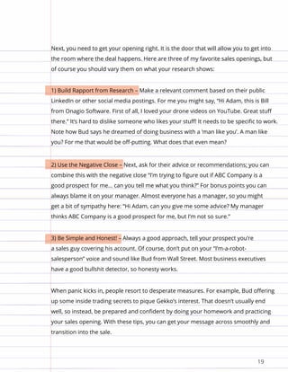 19
Next, you need to get your opening right. It is the door that will allow you to get into
the room where the deal happens. Here are three of my favorite sales openings, but
of course you should vary them on what your research shows:
1) Build Rapport from Research – Make a relevant comment based on their public
LinkedIn or other social media postings. For me you might say, “Hi Adam, this is Bill
from Onagio Software. First of all, I loved your drone videos on YouTube. Great stuff
there.” It’s hard to dislike someone who likes your stuff! It needs to be specific to work.
Note how Bud says he dreamed of doing business with a ‘man like you’. A man like
you? For me that would be off-putting. What does that even mean?
2) Use the Negative Close – Next, ask for their advice or recommendations; you can
combine this with the negative close “I’m trying to figure out if ABC Company is a
good prospect for me… can you tell me what you think?” For bonus points you can
always blame it on your manager. Almost everyone has a manager, so you might
get a bit of sympathy here: “Hi Adam, can you give me some advice? My manager
thinks ABC Company is a good prospect for me, but I’m not so sure.”
3) Be Simple and Honest! – Always a good approach, tell your prospect you’re
a sales guy covering his account. Of course, don’t put on your “I’m-a-robot-
salesperson” voice and sound like Bud from Wall Street. Most business executives
have a good bullshit detector, so honesty works.
When panic kicks in, people resort to desperate measures. For example, Bud offering
up some inside trading secrets to pique Gekko’s interest. That doesn’t usually end
well, so instead, be prepared and confident by doing your homework and practicing
your sales opening. With these tips, you can get your message across smoothly and
transition into the sale.
 