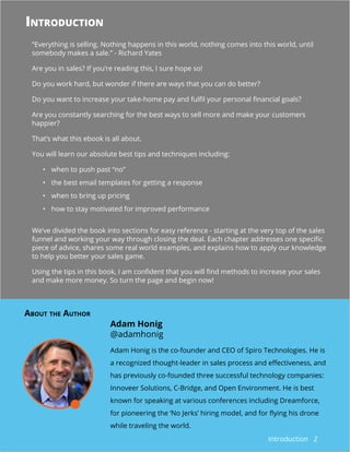 2
“Everything is selling. Nothing happens in this world, nothing comes into this world, until
somebody makes a sale.” - Richard Yates
Are you in sales? If you’re reading this, I sure hope so!
Do you work hard, but wonder if there are ways that you can do better?
Do you want to increase your take-home pay and fulfil your personal financial goals?
Are you constantly searching for the best ways to sell more and make your customers
happier?
That’s what this ebook is all about.
You will learn our absolute best tips and techniques including:
•	 when to push past “no”
•	 the best email templates for getting a response
•	 when to bring up pricing
•	 how to stay motivated for improved performance
We’ve divided the book into sections for easy reference - starting at the very top of the sales
funnel and working your way through closing the deal. Each chapter addresses one specific
piece of advice, shares some real world examples, and explains how to apply our knowledge
to help you better your sales game.
Using the tips in this book, I am confident that you will find methods to increase your sales
and make more money. So turn the page and begin now!
Adam Honig is the co-founder and CEO of Spiro Technologies. He is
a recognized thought-leader in sales process and effectiveness, and
has previously co-founded three successful technology companies:
Innoveer Solutions, C-Bridge, and Open Environment. He is best
known for speaking at various conferences including Dreamforce,
for pioneering the ‘No Jerks’ hiring model, and for flying his drone
while traveling the world.
Adam Honig
@adamhonig
Introduction
About the Author
Introduction
 