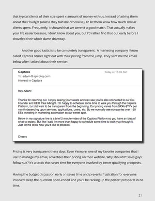 21
that typical clients of their size spent x amount of money with us. Instead of asking them
about their budget (unless they told me otherwise), I’d let them know how much similar
clients spent. Frequently, it showed that we weren’t a good match. That actually makes
your life easier because, I don’t know about you, but I’d rather find that out early before I
shoveled their whole damn driveway.
	 Another good tactic is to be completely transparent. A marketing company I know
called Captora comes right out with their pricing from the jump. They sent me the email
below after I asked about their service:
Pricing is very transparent these days. Even Yesware, one of my favorite companies that I
use to manage my email, advertises their pricing on their website. Why shouldn’t sales guys
follow suit? It’s a tactic that saves time for everyone involved by better qualifying prospects.
Having the budget discussion early on saves time and prevents frustration for everyone
involved. Keep the question open-ended and you’ll be racking up the perfect prospects in no
time.
 