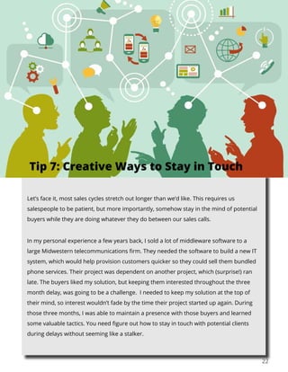 22
Let’s face it, most sales cycles stretch out longer than we’d like. This requires us
salespeople to be patient, but more importantly, somehow stay in the mind of potential
buyers while they are doing whatever they do between our sales calls.
In my personal experience a few years back, I sold a lot of middleware software to a
large Midwestern telecommunications firm. They needed the software to build a new IT
system, which would help provision customers quicker so they could sell them bundled
phone services. Their project was dependent on another project, which (surprise!) ran
late. The buyers liked my solution, but keeping them interested throughout the three
month delay, was going to be a challenge. I needed to keep my solution at the top of
their mind, so interest wouldn’t fade by the time their project started up again. During
those three months, I was able to maintain a presence with those buyers and learned
some valuable tactics. You need figure out how to stay in touch with potential clients
during delays without seeming like a stalker.
Tip 7: Creative Ways to Stay in Touch
 