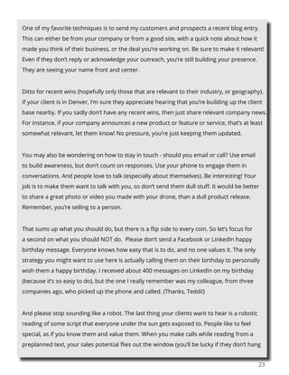 23
One of my favorite techniques is to send my customers and prospects a recent blog entry.
This can either be from your company or from a good site, with a quick note about how it
made you think of their business, or the deal you’re working on. Be sure to make it relevant!
Even if they don’t reply or acknowledge your outreach, you’re still building your presence.
They are seeing your name front and center.
Ditto for recent wins (hopefully only those that are relevant to their industry, or geography).
If your client is in Denver, I’m sure they appreciate hearing that you’re building up the client
base nearby. If you sadly don’t have any recent wins, then just share relevant company news.
For instance, if your company announces a new product or feature or service, that’s at least
somewhat relevant, let them know! No pressure, you’re just keeping them updated.
You may also be wondering on how to stay in touch - should you email or call? Use email
to build awareness, but don’t count on responses. Use your phone to engage them in
conversations. And people love to talk (especially about themselves). Be interesting! Your
job is to make them want to talk with you, so don’t send them dull stuff. It would be better
to share a great photo or video you made with your drone, than a dull product release.
Remember, you’re selling to a person.
That sums up what you should do, but there is a flip side to every coin. So let’s focus for
a second on what you should NOT do. Please don’t send a Facebook or LinkedIn happy
birthday message. Everyone knows how easy that is to do, and no one values it. The only
strategy you might want to use here is actually calling them on their birthday to personally
wish them a happy birthday. I received about 400 messages on LinkedIn on my birthday
(because it’s so easy to do), but the one I really remember was my colleague, from three
companies ago, who picked up the phone and called. (Thanks, Teddi!)
And please stop sounding like a robot. The last thing your clients want to hear is a robotic
reading of some script that everyone under the sun gets exposed to. People like to feel
special, as if you know them and value them. When you make calls while reading from a
preplanned text, your sales potential flies out the window (you’ll be lucky if they don’t hang
 
